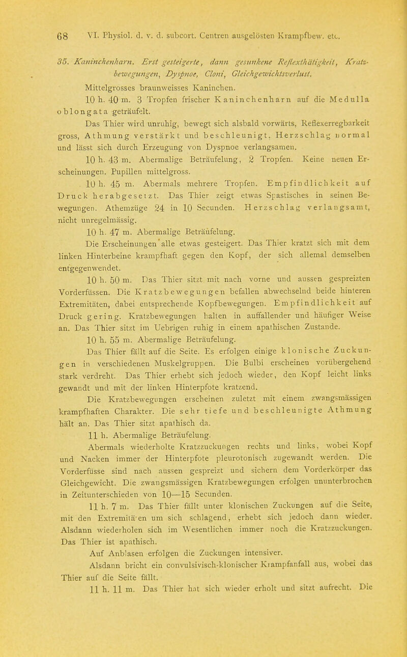 35. Kaninchenharn. Erst gesteigerte, dann gesunkene Re/lexthätigkeit, Kratz- bewegungen, Dyspnoe, Clont, Gleichgewichtsverlust. Mittelgrosses braunweisses Kaninchen. 10 h. 40 m. 3 Tropfen frischer Kaninchenharn auf die Medulla oblongata geträufelt. Das Thier wird unruhig, bewegt sich alsbald vorwärts, Reflexerregbarkeit gross, A t h m u n g verstärkt und beschleunigt. Herzschlag normal und lässt sich durch Erzeugung von Dyspnoe verlangsamen. 10 h- 43 m. Abermalige Beträufelung, 2 Tropfen. Keine neuen Er- scheinungen. Pupillen mittelgross. 10h- 45 m. Abermals mehrere Tropfen. Empfindlichkeit auf Druck herabgesetzt. Das Thier zeigt etwas Spastisches in seinen Be- wegungen. Athemzüge 24 in 10 Secunden. Herzschlag verlangsamt, nicht unregelmässig. 10 h. 47 m. Abermalige Beträufelung. Die Erscheinungen alle etwas gesteigert. Das Thier kratzt sich mit dem linken Hinterbeine krampfhaft gegen den Kopf, der sich allemal demselben entgegenwendet. 10 h. 50 m. Das Thier sitzt mit nach vorne und aussen gespreizten Vorderfüssen. Die Kratzbewegungen befallen abwechselnd beide hinteren Extremitäten, dabei entsprechende Kopfbewegungen. Empfindlichkeit auf Druck gering. Kratzbewegungen halten in auffallender und häufiger Weise an. Das Thier sitzt im Uebrigen ruhig in einem apathischen Zustande. 10 h. 55 m. Abermalige Beträufelung. Das Thier fällt auf die Seite. Es erfolgen einige klonische Zuckun- gen in verschiedenen Muskelgruppen. Die Bulbi erscheinen verübergehend stark verdreht. Das Thier erhebt sich jedoch wieder, den Kopf leicht links gewandt und mit der linken Hinlerpfote kratzend. Die Kratzbewegungen erscheinen zuletzt mit einem zwangsmässigen krampfhaften Charakter. Die sehr tiefe und beschleunigte Athmung hält an. Das Thier sitzt apathisch da. 11 h. Abermalige Beträufelung. Abermals wiederholte Kratzzuckungen rechts und links, wobei Kopf und Nacken immer der Hinterpfote pleurotonisch zugewandt werden. Die Vorderfüsse sind nach aussen gespreizt und sichern dem Vorderkörper das Gleichgewicht. Die zwangsmässigen Kratzbewegungen erfolgen ununterbrochen in Zeitunterschieden von 10—15 Secunden. 11h. 7 m. Das Thier fällt unter klonischen Zuckungen auf die Seite, mit den Extremitäten um sich schlagend, erhebt sich jedoch dann wieder. Alsdann wiederholen sich im Wesentlichen immer noch die Kratzzuckungen. Das Thier ist apathisch. Auf Anblasen erfolgen die Zuckungen intensiver. Alsdann bricht ein convulsivisch-klonischer Klampfanfall aus, wobei das Thier auf die Seite fällt.