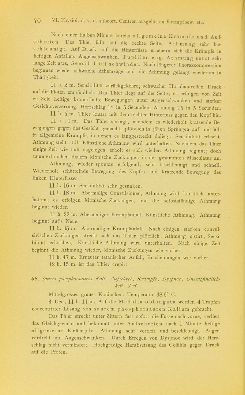 Nach einer halben Minute bereits allgemeine Krämpfe und Auf- schreien. Das Thier fällt auf die rechte Seite. Athmung sehr be- schleunigt. Auf Druck auf die Hinterfüsse erneuern sich die Krämpfe in heftigen Anfällen. Augenschwanken. Pupillen eng. Athmung setzt sehr lange Zeit aus, Sensibilität schwindet. Nach längerer Thoraxcompression beginnen wieder schwache Athemzüge und die Athmung gelangt wiederum in Thätigkeit. 11 h. 2 m. Sensibilität zurückgekehrt; schwacher Hornhautreflex. Druck auf die Pfoten empfindlich. Das Thier liegt auf der Seite; es erfolgen von Zeit zu Zeit heftige krampfhafte Bewegungen unter Augenschwanken und starker Gesichuverzerrung. Herzschlag 18 in 5 Secunden, Athmung 15 in 5 Secunden. 11 h. 5 m. Thier kratzt mit dem rechten Hinterfuss gegen den Kopf hin. 11 h. 10 m. Das Thier springt, nachdem es wiederholt kratzende Be- wegungen gegen das Gesicht gemacht, plötzlich in jähen Sprüngen auf und fällt in allgemeine Krämpfe, in denen es langgestreckt daliegt. Sensibilität erlischt. Athmung steht still. Künstliche Athmung wird unterhalten. Nachdem das Thier einige Zeit wie todt dagelegen, erholt es sich wieder. Athmung beginnt; doch ununterbrochen dauern klonische Zuckungen in der gesammten Musculatur an. Athmung, wieder spontan erfolgend, sehr beschleunigt und schnell. Wiederholt schüttelnde Bewegung des Kopfes und kratzende Bewegung des linken Hinterfusses. 11 h. 16 m. Sensibilität sehr gesunken. 11 h. 18 m. Abermalige Convulsionen, Athmung wird künstlich unter- halten; es erfolgen klonische Zuckungen, und die selbstständige Athmung beginnt wieder. 11 h. 22 m. Abermaliger Krampfanfall. Künstliche Athmung. Athmung beginnt auf's Neue. 11 h. 35 ni. Abermaliger Krampfanfall. Nach einigen starken convul- sivischen Zuckungen streckt sich das Thier plötzlich, Athmung sistirt, Sensi- bilität erloschen. Künstliche Athmung wird unterhalten. Nach einiger Zeit beginnt die Athmung wieder, klonische Zuckungen wie vorher. 11 h. 47 m. Erneuter tetanischer Anfall, Erscheinungen wie vorher. 12 h. 15 m. ist das Thier crepirt. 38. Saures phosphorsaures Kali. Aufschrei, Krämpfe, Dyspnoe, Unempfindlich- keit, Tod. Mittelgrosses graues Kaninchen. Temperatur 38,6 C. 3. Dec, 11 h. 11 m. Auf die Medulla oblongata werden 4 Tropfen concentiirter Lösung von saurem phosphorsauren Kalium gebracht. Das Thier streckt unter Zittern fast sofort die Füsse nach vorne, verliert das Gleichgewicht und bekommt unter Aufschreien nach 1 Minute heftige allgemeine Krämpfe. Athmung sehr vertieft und beschleunigt. Augen verdreht und Augenschwanken. Durch Erregen von Dyspnoe wird der Herz- schlag nicht vermindert. Hochgradige Herabsetzung des Gefühls gegen Druck auf die Pfoten.