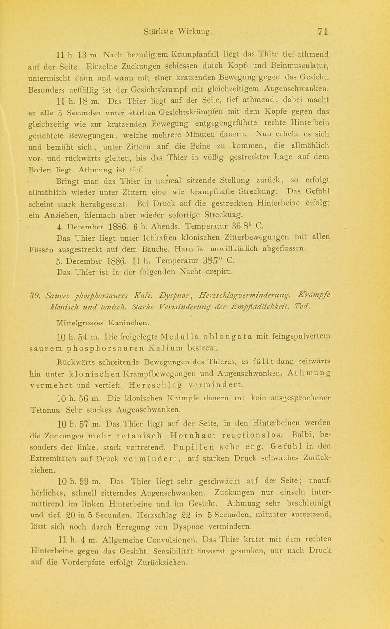 11 h. 13 m. Nach beendigtem Krampfanfall liegt das Thier tief athmend auf der Seite. Einzelne Zuckungen schiessen durch Kopf- und Beinmusculatur, untermischt dann und wann mit einer kratzenden Bewegung gegen das Gesicht. Besonders auffällig ist der Gesichtskrampf mit gleichzeitigem Augenschwanken. 11 h. 18 m. Das Thier liegt auf der Seite, tief athmend, dabei macht es alle 5 Secunden unter starken Gesichtskrämpfen mit dem Kopfe gegen das gleichzeitig wie zur kratzenden Bewegung entgegengeführte rechte Hinterbein gerichtete Bewegungen, welche mehrere Minuten dauern. Nun erhebt es sich und bemüht sich, unter Zittern auf die Beine zu kommen, die allmählich vor- und rückwärts gleiten, bis das Thier in völlig gestreckter Lage auf dem Boden liegt. Athmung ist tief. Bringt man das Thier in normal sitzende Stellung zurück, so erfolgt allmählich wieder unter Zittern eine wie krampfhafte Streckung. Das Gefühl scheint stark herabgesetzt. Bei Druck auf die gestreckten Hinterbeine erfolgt ein Anziehen, hiernach aber wieder sofortige Streckung. 4. December 1886. 6 h. Abends. Temperatur 36,8° C. Das Thier liegt unter lebhaften klonischen Zitterbewegungen mit allen Füssen ausgestreckt auf dem Bauche. Harn ist unwillkürlich abgeflossen. 5. December 1886- 11 h. Temperatur 33,7° C. Das Thier ist in der folgenden Nacht crepirt. 39. Saures phosphorsaures Kali. Dyspnoe, Herzschlagverminderung. Krämpfe klonisch und tonisch. Starke Vertuinderung der Empfindlichkeit. Tod. Mittelgrosses Kaninchen. 10 h. 54 m. Die freigelegte Medulla oblongata mit feingepulvertem saurem phosphorsauren Kalium bestreut. Rückwärts schreitende Bewegungen des Thieres, es fällt dann seitwärts hin unter klonischen Krampfbewegungen und Augenschwanken. Athmung vermehrt und vertieft. Herzschlag vermindert. 10 h. 56 m. Die klonischen Krämpfe dauern an; kein ausgesprochener Tetanus. Sehr starkes Augenschwanken. 10 h. 57 m. Das Thier liegt auf der Seite, in den Hinterbeinen werden die Zuckungen mehr tetanisch. Hornhaut r ea c tio n s 1 o s. Bulbi, be- sonders der linke, stark vortretend. Pupillen sehr eng. Gefühl in den Extremitäten auf Druck vermindert, auf starken Druck schwaches Zurück- ziehen. 10h. 59 m. Das Thier liegt sehr geschwächt auf der Seite; unauf- hörliches, schnell zitterndes Augenschwanken. Zuckungen nur einzeln inter- mittirend im linken Hinterbeine und im Gesicht. Athmung sehr beschleunigt und tief, 20 in 5 Secunden. Herzschlag 22 in 5 Secunden, mitunter aussetzend, lässt sich noch durch Erregung von Dyspnoe vermindern. 11h. 4 m. Allgemeine Convulsionen. Das Thier kratzt mit dem rechten Hinterbeine gegen das Gesicht. Sensibilität äusserst gesunken, nur nach Druck auf die Vorderpfote erfolgt Zurückziehen.