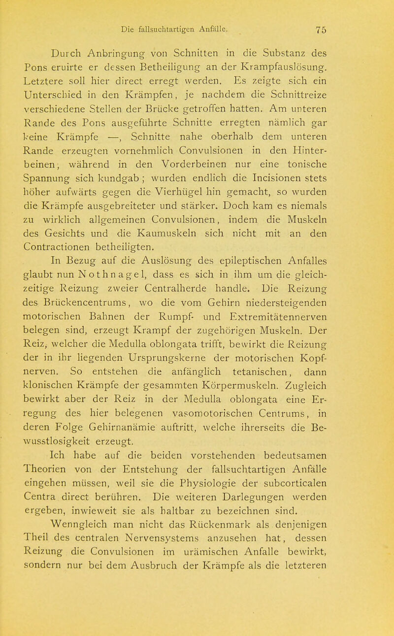 Durch Anbringung von Schnitten in die Substanz des Pons eruirte er dessen Betheiligung an der Krampfauslösung. Letztere soll hier direct erregt werden. Es zeigte sich ein Unterschied in den Krämpfen, je nachdem die Schnittreize verschiedene Stellen der Brücke getroffen hatten. Am unteren Rande des Pons ausgeführte Schnitte erregten nämlich gar keine Krämpfe —, Schnitte nahe oberhalb dem unteren Rande erzeugten vornehmlich Convulsionen in den Hinter- beinen, während in den Vorderbeinen nur eine tonische Spannung sich kundgab ; wurden endlich die Incisionen stets höher aufwärts gegen die Vierhügel hin gemacht, so wurden die Krämpfe ausgebreiteter und stärker. Doch kam es niemals zu wirklich allgemeinen Convulsionen, indem die Muskeln des Gesichts und die Kaumuskeln sich nicht mit an den Contractionen betheiligten. In Bezug auf die Auslösung des epileptischen Anfalles glaubt nun N o t h n a g e 1, dass es sich in ihm um die gleich- zeitige Reizung zweier Centraiherde handle. Die Reizung des Brückencentrums, wo die vom Gehirn niedersteigenden motorischen Bahnen der Rumpf- und Extremitätennerven belegen sind, erzeugt Krampf der zugehörigen Muskeln. Der Reiz, welcher die Medulla oblongata trifft, bewirkt die Reizung der in ihr liegenden Ursprungskerne der motorischen Kopf- nerven. So entstehen die anfänglich tetanischen, dann klonischen Krämpfe der gesammten Körpermuskeln. Zugleich bewirkt aber der Reiz in der Medulla oblongata eine Er- regung des hier belegenen vasomotorischen Centrums, in deren Folge Gehirnanämie auftritt, welche ihrerseits die Be- wusstlosigkeit erzeugt. Ich habe auf die beiden vorstehenden bedeutsamen Theorien von der Entstehung der fallsuchtartigen Anfälle eingehen müssen, weil sie die Physiologie der subcorticalen Centra direct berühren. Die weiteren Darlegungen werden ergeben, inwieweit sie als haltbar zu bezeichnen sind. Wenngleich man nicht das Rückenmark als denjenigen Theil des centralen Nervensystems anzusehen hat, dessen Reizung die Convulsionen im urämischen Anfalle bewirkt, sondern nur bei dem Ausbruch der Krämpfe als die letzteren