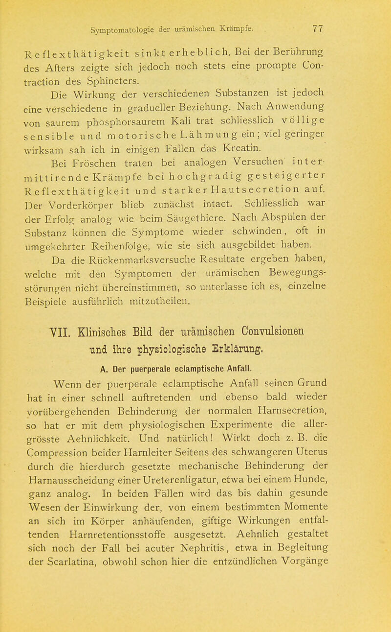 R eflexthat igkeit sinkt erheblich. Bei der Berührung des Afters zeigte sich jedoch noch stets eine prompte Con- traction des Sphincters. Die Wirkung der verschiedenen Substanzen ist jedoch eine verschiedene in gradueller Beziehung. Nach Anwendung von saurem phosphorsaurem Kali trat schliesslich völlige sensible und m otorisch e Läh mun g ein ; viel geringer wirksam sah ich in einigen Fallen das Kreatin. Bei Fröschen traten bei analogen Versuchen inter- mittirende Krämpfe bei hochgradig gesteigerter Reflexthätigkeit und starker Hautsecretion auf. Der Vorderkörper blieb zunächst intact. Schliesslich war der Erfolg analog wie beim Säugethiere. Nach Abspülen der Substanz können die Symptome wieder schwinden, oft in umgekehrter Reihenfolge, wie sie sich ausgebildet haben. Da die Rückenmarksversuche Resultate ergeben haben, welche mit den Symptomen der urämischen Bewegungs- störungen nicht übereinstimmen, so unterlasse ich es, einzelne Beispiele ausführlich mitzutheilen. VII. Klinisches Bild der urämischen Convulsionen und ihre physiologische Erklärung. A. Der puerperale eclamptische Anfall. Wenn der puerperale eclamptische Anfall seinen Grund hat in einer schnell auftretenden und ebenso bald wieder vorübergehenden Behinderung der normalen Harnsecretion, so hat er mit dem physiologischen Experimente die aller- grösste Aehnlichkeit. Und natürlich! Wirkt doch z. B. die Compression beider Harnleiter Seitens des schwangeren Uterus durch die hierdurch gesetzte mechanische Behinderung der Harnausscheidung einer Ureterenligatur, etwa bei einem Hunde, ganz analog. In beiden Fällen wird das bis dahin gesunde Wesen der Einwirkung der, von einem bestimmten Momente an sich im Körper anhäufenden, giftige Wirkungen entfal- tenden Harnretentionsstoffe ausgesetzt. Aehnlich gestaltet sich noch der Fall bei acuter Nephritis, etwa in Begleitung der Scarlatina, obwohl schon hier die entzündlichen Vorgänge