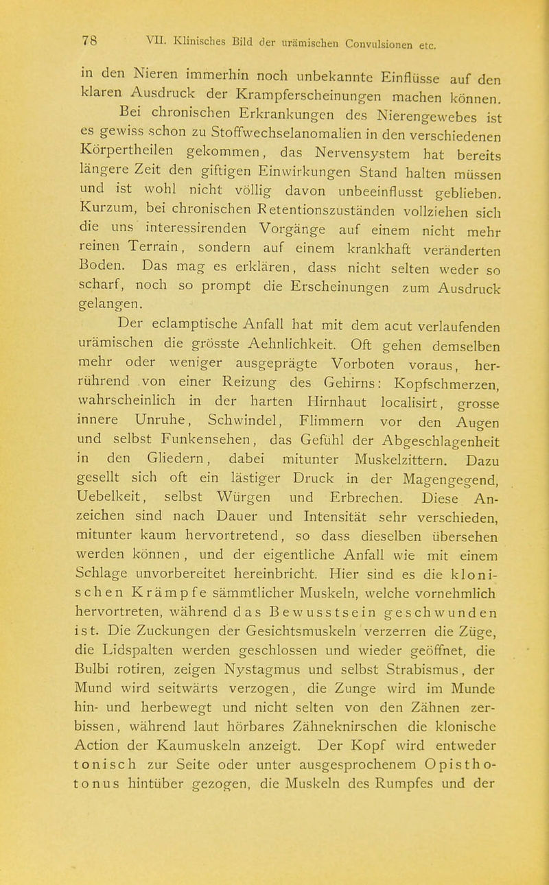 in den Nieren immerhin noch unbekannte Einflüsse auf den klaren Ausdruck der Krampferscheinungen machen können. Bei chronischen Erkrankungen des Nierengewebes ist es gewiss schon zu Stoffwechselanomalien in den verschiedenen Körpertheilen gekommen, das Nervensystem hat bereits längere Zeit den giftigen Einwirkungen Stand halten müssen und ist wohl nicht völlig davon unbeeinflusst geblieben. Kurzum, bei chronischen Retentionszuständen vollziehen sich die uns interessirenden Vorgänge auf einem nicht mehr reinen Terrain, sondern auf einem krankhaft veränderten Boden. Das mag es erklären, dass nicht selten weder so scharf, noch so prompt die Erscheinungen zum Ausdruck gelangen. Der eclamptische Anfall hat mit dem acut verlaufenden urämischen die grösste Aehnlichkeit. Oft gehen demselben mehr oder weniger ausgeprägte Vorboten voraus, her- rührend von einer Reizung des Gehirns: Kopfschmerzen, wahrscheinlich in der harten Hirnhaut localisirt, grosse innere Unruhe, Schwindel, Flimmern vor den Augen und selbst Funkensehen, das Gefühl der Abgeschlagenheit in den Gliedern, dabei mitunter Muskelzittern. Dazu gesellt sich oft ein lästiger Druck in der Magengegend, Uebelkeit, selbst Würgen und Erbrechen. Diese An- zeichen sind nach Dauer und Intensität sehr verschieden, mitunter kaum hervortretend, so dass dieselben übersehen werden können , und der eigentliche Anfall wie mit einem Schlage unvorbereitet hereinbricht. Hier sind es die kloni- schen Krämpfe sämmtlicher Muskeln, welche vornehmlich hervortreten, während das Bewusstsein geschwunden ist. Die Zuckungen der Gesichtsmuskeln verzerren die Züge, die Lidspalten werden geschlossen und wieder geöffnet, die Bulbi rotiren, zeigen Nystagmus und selbst Strabismus, der Mund wird seitwärts verzogen, die Zunge wird im Munde hin- und herbewegt und nicht selten von den Zähnen zer- bissen, während laut hörbares Zähneknirschen die klonische Action der Kaumuskeln anzeigt. Der Kopf wird entweder tonisch zur Seite oder unter ausgesprochenem Opistho- tonus hintüber gezogen, die Muskeln des Rumpfes und der