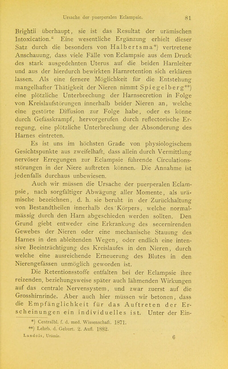 Brightii überhaupt, sie ist das Resultat der urämischen Intoxication. Eine wesentliche Ergänzung erhielt dieser Satz durch die besonders von Halbertsma*) vertretene Anschauung, dass viele Fälle von Eclampsie aus dem Druck des stark ausgedehnten Uterus auf die beiden Harnleiter und aus der hierdurch bewirkten Harnretention sich erklären lassen. Als eine fernere Möglichkeit für die Entstehung mangelhafter Thätigkeit der Nieren nimmt Spi e gelb er g**) eine plötzliche Unterbrechung der Harnsecretion in Folge von Kreislaufstörungen innerhalb beider Nieren an, welche eine gestörte Diffusion zur Folge habe, oder es könne durch Gefässkrampf, hervorgerufen durch reflectorische Er- regung, eine plötzliche Unterbrechung der Absonderung des Harnes eintreten. Es ist uns im höchsten Grade von physiologischem Gesichtspunkte aus zweifelhaft, dass allein durch Vermittlung nervöser Erregungen zur Eclampsie führende Circulations- störungen in der Niere auftreten können. Die Annahme ist jedenfalls durchaus unbewiesen. Auch wir müssen die Ursache der puerperalen Eclam- psie , nach sorgfältiger Abwägung aller Momente, als urä- mische bezeichnen, d. h. sie beruht in der Zurückhaltung von Bestandteilen innerhalb des Körpers, welche normal- mässig durch den Harn abgeschieden werden sollten. Den Grund giebt entweder eine Erkrankung des secernirenden Gewebes der Nieren oder eine mechanische Stauung des Harnes in den ableitenden Wegen, oder endlich eine inten- sive Beeinträchtigung des Kreislaufes in den Nieren, durch welche eine ausreichende Erneuerung des Blutes in den Nierengefässen unmöglich geworden ist. Die Retentionsstoffe entfalten bei der Eclampsie ihre reizenden, beziehungsweise später auch lähmenden Wirkungen auf das centrale Nervensystem, und zwar zuerst auf die Grosshirnrinde. Aber auch hier müssen wir betonen, dass die Empfänglichkeit für das Auftreten der Er- scheinungen ein individuelles ist. Unter der Ein- *) Centralbl. f. d. med. Wissenschaft. 1871. **) Lehrb. d. Geburt. 2. Aufl. 1882. Landois, Urämie. r: