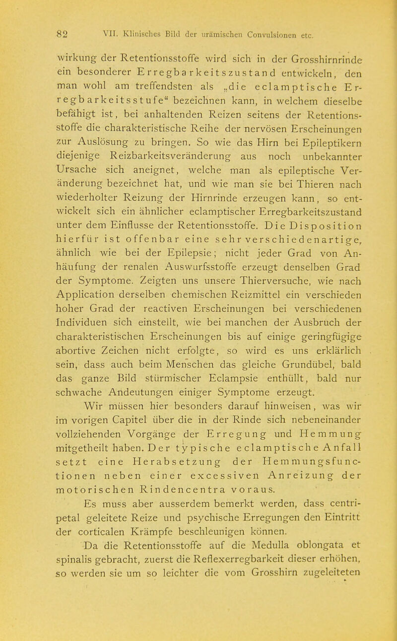 Wirkung der Retentionsstoffe wird sich in der Grosshirnrinde ein besonderer Erregbarkeitszustand entwickeln, den man wohl am treffendsten als „die e cl am p tische Er- regbarkeitsstufe bezeichnen kann, in welchem dieselbe befähigt ist, bei anhaltenden Reizen seitens der Retentions- stoffe die charakteristische Reihe der nervösen Erscheinungen zur Auslösung zu bringen. So wie das Hirn bei Epileptikern diejenige Reizbarkeitsveränderung aus noch unbekannter Ursache sich aneignet, welche man als epileptische Ver- änderung bezeichnet hat, und wie man sie bei Thieren nach wiederholter Reizung der Hirnrinde erzeugen kann, so ent- wickelt sich ein ähnlicher eclamptischer Erregbarkeitszustand unter dem Einflüsse der Retentionsstoffe. Die Disposition hierfür ist offenbar eine sehr verschiedenartige, ähnlich wie bei der Epilepsie; nicht jeder Grad von An- häufung der renalen Auswurfsstoffe erzeugt denselben Grad der Symptome. Zeigten uns unsere Thierversuche, wie nach Application derselben chemischen Reizmittel ein verschieden hoher Grad der reactiven Erscheinungen bei verschiedenen Individuen sich einstellt, wie bei manchen der Ausbruch der charakteristischen Erscheinungen bis auf einige geringfügige abortive Zeichen nicht erfolgte, so wird es uns erklärlich sein, dass auch beim Menschen das gleiche Grundübel, bald das ganze Bild stürmischer Eclampsie enthüllt, bald nur schwache Andeutungen einiger Symptome erzeugt. Wir müssen hier besonders darauf hinweisen, was wir im vorigen Capitel über die in der Rinde sich nebeneinander vollziehenden Vorgänge der Erregung und Hemmung mitgetheilt haben. D er typische eclamptische Anfall setzt eine Herabsetzung der Hemmungsfunc- tionen neben einer excessiven Anreizung der motorischen Rindencentra voraus. Es muss aber ausserdem bemerkt werden, dass centri- petal geleitete Reize und psychische Erregungen den Eintritt der corticalen Krämpfe beschleunigen können. Da die Retentionsstoffe auf die Medulla oblongata et spinalis gebracht, zuerst die Reflexerregbarkeit dieser erhöhen, so werden sie um so leichter die vom Grosshirn zugeleiteten