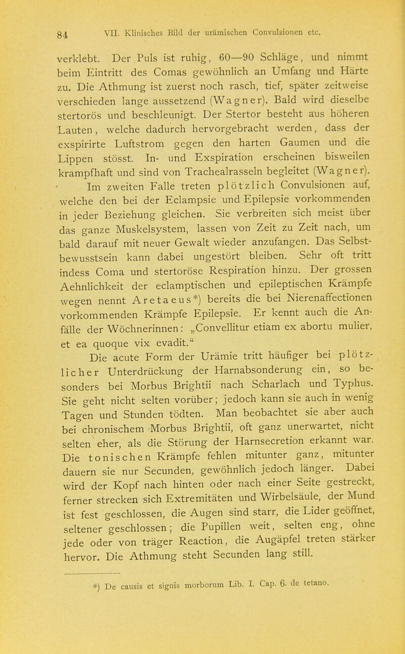 verklebt. Der Puls ist ruhig, 60—90 Schläge, und nimmt beim Eintritt des Comas gewöhnlich an Umfang und Härte zu. Die Athmung ist zuerst noch rasch, tief, später zeitweise verschieden lange aussetzend (Wagner). Bald wird dieselbe stertorös und beschleunigt. Der Stertor besteht aus höheren Lauten, welche dadurch hervorgebracht werden, dass der exspirirte Luftstrom gegen den harten Gaumen und die Lippen stösst. In- und Exspiration erscheinen bisweilen krampfhaft und sind von Trachealrasseln begleitet (Wagner). Im zweiten Falle treten plötzlich Convulsionen auf, welche den bei der Eclampsie und Epilepsie vorkommenden in jeder Beziehung gleichen. Sie verbreiten sich meist über das ganze Muskelsystem, lassen von Zeit zu Zeit nach, um bald darauf mit neuer Gewalt wieder anzufangen. Das Selbst- bewusstsein kann dabei ungestört bleiben. Sehr oft tritt indess Coma und stertoröse Respiration hinzu. Der grossen Aehnlichkeit der eclamptischen und epileptischen Krämpfe wegen nennt Aretaeus*) bereits die bei Nierenaffectionen vorkommenden Krämpfe Epilepsie. Er kennt auch die An- fälle der Wöchnerinnen: „Convellitur etiam ex abortu mulier, et ea quoque vix evadit. Die acute Form der Urämie tritt häufiger bei plötz- licher Unterdrückung der Harnabsonderung ein, so be- sonders bei Morbus Brightii nach Scharlach und Typhus. Sie geht nicht selten vorüber; jedoch kann sie auch in wenig Tagen und Stunden tödten. Man beobachtet sie aber auch bei chronischem Morbus Brightii, oft ganz unerwartet, nicht selten eher, als die Störung der Harnsecretion erkannt war. Die tonischen Krämpfe fehlen mitunter ganz, mitunter dauern sie nur Secunden, gewöhnlich jedoch länger. Dabei wird der Kopf nach hinten oder nach einer Seite gestreckt, ferner strecken sich Extremitäten und Wirbelsäule, der Mund ist fest geschlossen, die Augen sind starr, die Lider geöffnet, seltener geschlossen; die Pupillen weit, selten eng, ohne jede oder von träger Reaction, die Augäpfel treten stärker hervor. Die Athmung steht Secunden lang still. *) De causis et signis morborum Lib. I. Cap. 6- de tetano.
