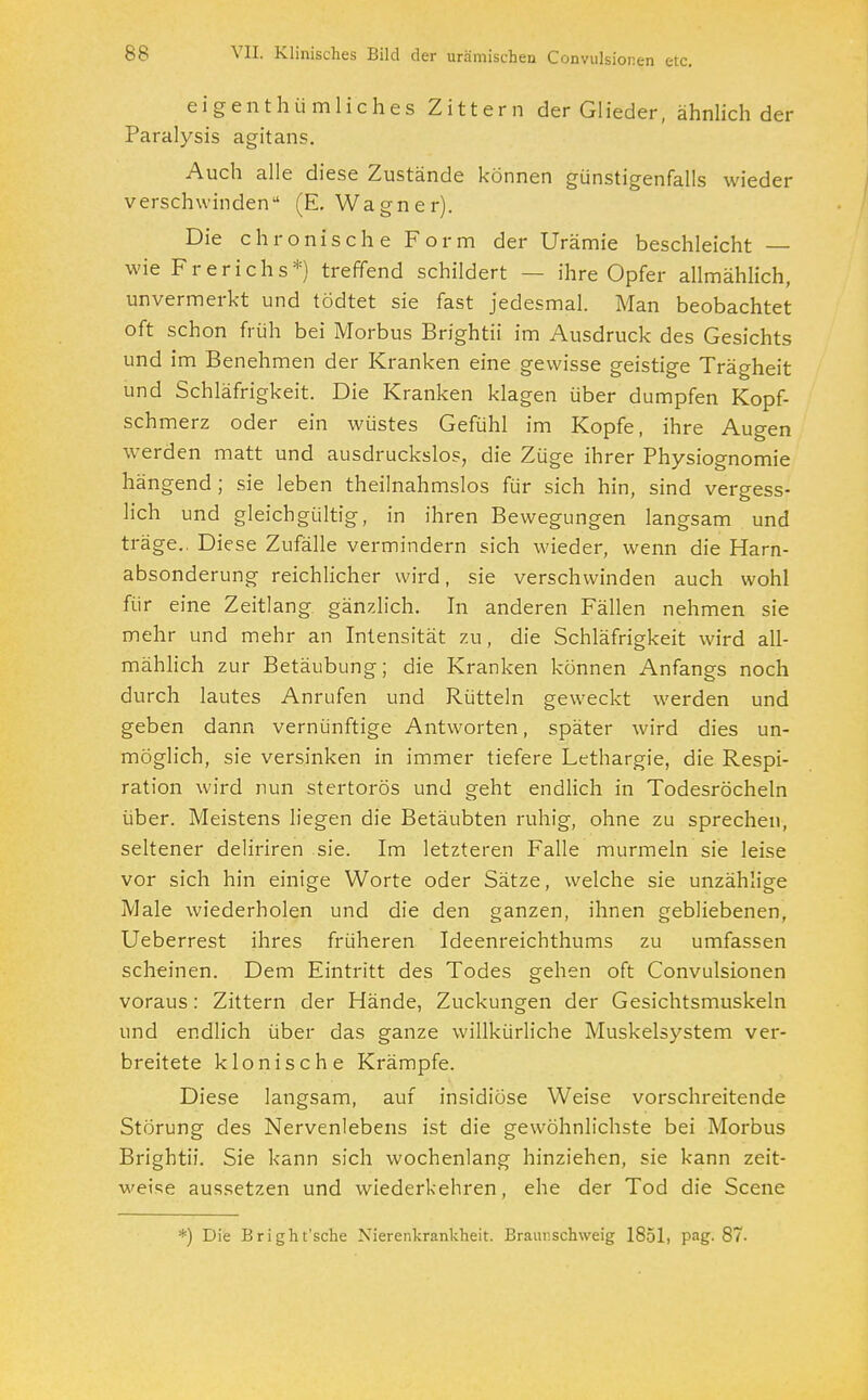 eigenthümliches Zittern der Glieder, ähnlich der Paralysis agitans. Auch alle diese Zustände können günstigenfalls wieder verschwinden (E. Wagner). Die chronische Form der Urämie beschleicht — wie Frerichs*) treffend schildert - • ihre Opfer allmählich, unvermerkt und tödtet sie fast jedesmal. Man beobachtet oft schon früh bei Morbus Brightii im Ausdruck des Gesichts und im Benehmen der Kranken eine gewisse geistige Trägheit und Schläfrigkeit. Die Kranken klagen über dumpfen Kopf- schmerz oder ein wüstes Gefühl im Kopfe, ihre Augen werden matt und ausdruckslos, die Züge ihrer Physiognomie hängend ; sie leben theilnahmslos für sich hin, sind vergess- lich und gleichgültig, in ihren Bewegungen langsam und träge.. Diese Zufälle vermindern sich wieder, wenn die Harn- absonderung reichlicher wird, sie verschwinden auch wohl für eine Zeitlang gänzlich. In anderen Fällen nehmen sie mehr und mehr an Intensität zu, die Schläfrigkeit wird all- mählich zur Betäubung; die Kranken können Anfangs noch durch lautes Anrufen und Rütteln geweckt werden und geben dann vernünftige Antworten, später wird dies un- möglich, sie versinken in immer tiefere Lethargie, die Respi- ration wird nun stertorös und geht endlich in Todesröcheln über. Meistens liegen die Betäubten ruhig, ohne zu sprechen, seltener deliriren sie. Im letzteren Falle murmeln sie leise vor sich hin einige Worte oder Sätze, welche sie unzählige Male wiederholen und die den ganzen, ihnen gebliebenen, Ueberrest ihres früheren Ideenreichthums zu umfassen scheinen. Dem Eintritt des Todes gehen oft Convulsionen voraus: Zittern der Hände, Zuckungen der Gesichtsmuskeln und endlich über das ganze willkürliche Muskelsystem ver- breitete klonische Krämpfe. Diese langsam, auf insidiöse Weise vorschreitende Störung des Nervenlebens ist die gewöhnlichste bei Morbus Brightii. Sie kann sich wochenlang hinziehen, sie kann zeit- weise aussetzen und wiederkehren, ehe der Tod die Scene *) Die Bright'sche Nierenkrankheit. Braur. schweig 1851, pag. 87-