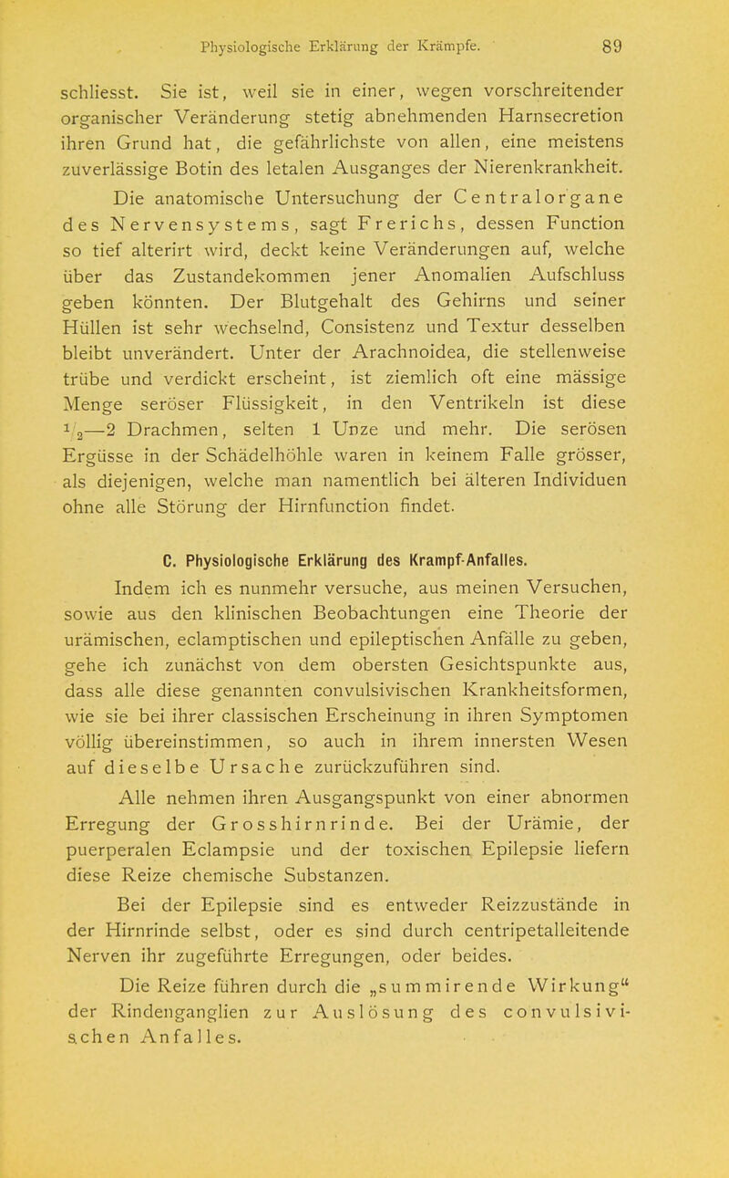 schliesst. Sie ist, weil sie in einer, wegen vorschreitender organischer Veränderung stetig abnehmenden Harnsecretion ihren Grund hat, die gefährlichste von allen, eine meistens zuverlässige Botin des letalen Ausganges der Nierenkrankheit. Die anatomische Untersuchung der Centraiorgane des Nervensystems, sagt Frerichs, dessen Function so tief alterirt wird, deckt keine Veränderungen auf, welche über das Zustandekommen jener Anomalien Aufschluss geben könnten. Der Blutgehalt des Gehirns und seiner Hüllen ist sehr wechselnd, Consistenz und Textur desselben bleibt unverändert. Unter der Arachnoidea, die stellenweise trübe und verdickt erscheint, ist ziemlich oft eine mässige Menge seröser Flüssigkeit, in den Ventrikeln ist diese 1 2—2 Drachmen, selten 1 Unze und mehr. Die serösen Ergüsse in der Schädelhöhle waren in keinem Falle grösser, als diejenigen, welche man namentlich bei älteren Individuen ohne alle Störung der Hirnfunction findet. C. Physiologische Erklärung des Krampf-Anfalles. Indem ich es nunmehr versuche, aus meinen Versuchen, sowie aus den klinischen Beobachtungen eine Theorie der urämischen, eclamptischen und epileptischen Anfälle zu geben, gehe ich zunächst von dem obersten Gesichtspunkte aus, dass alle diese genannten convulsivischen Krankheitsformen, wie sie bei ihrer classischen Erscheinung in ihren Symptomen völlig übereinstimmen, so auch in ihrem innersten Wesen auf dieselbe Ursache zurückzuführen sind. Alle nehmen ihren Ausgangspunkt von einer abnormen Erregung der Grosshirnrinde. Bei der Urämie, der puerperalen Eclampsie und der toxischen Epilepsie liefern diese Reize chemische Substanzen. Bei der Epilepsie sind es entweder Reizzustände in der Hirnrinde selbst, oder es sind durch centripetalleitende Nerven ihr zugeführte Erregungen, oder beides. Die Reize führen durch die „summirende Wirkung der Rindenganglien zur Auslösung des convulsivi- schen Anfalles.