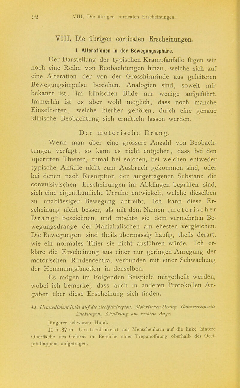 VIII. Die übrigen corticalen Erscheinungen. I. Alterationen in der Bewegungssphäre. Der Darstellung der typischen Krampfanfälle fügen wir noch eine Reihe von Beobachtungen hinzu, welche sich auf eine Alteration der von der Grosshirnrinde aus geleiteten Bewegungsimpulse beziehen. Analogien sind, soweit mir bekannt ist, im klinischen Bilde nur wenige aufgeführt. Immerhin ist es aber wohl möglich, dass noch manche Einzelheiten, welche hierher gehören, durch eine genaue klinische Beobachtung sich ermitteln lassen werden. Der motorische Drang. Wenn man über eine grössere Anzahl von Beobach- tungen verfügt, so kann es nicht entgehen, dass bei den operirten Thieren, zumal bei solchen, bei welchen entweder typische Anfälle nicht zum Ausbruch gekommen sind, oder bei denen nach Resorption der aufgetragenen Substanz die convulsivischen Erscheinungen im Abklingen begriffen sind, sich eine eigentümliche Unruhe entwickelt, welche dieselben zu unablässiger Bewegung antreibt. Ich kann diese Er- scheinung nicht besser, als mit dem Namen „motorischer Drang bezeichnen, und möchte sie dem vermehrten Be- wegungsdrange der Maniakalischen am ehesten vergleichen. Die Bewegungen sind theils übermässig häufig, theils derart, wie ein normales Thier sie nicht ausführen würde. Ich er- kläre die Erscheinung aus einer nur geringen Anregung der motorischen Rindencentra, verbunden mit einer Schwächung der Hemmungsfunction in denselben. Es mögen im Folgenden Beispiele mitgetheilt werden, wobei ich bemerke, dass auch in anderen Protokollen An- gaben über diese Erscheinung sich finden. 42. Uratsedimenl links auf die Occipitalregion. Motorischer Drang. Ganz vereinzelte Zuckungen. Sehstörung am rechten Auge. Jüngerer schwarzer Hund. 10 h. 37 m. Uratsedim ent aus Menschenharn auf die linke hintere Oberfläche des Gehirns im Bereiche einer Trepanöflnung oberhalb des Occi- pitallappens aufgetragen.