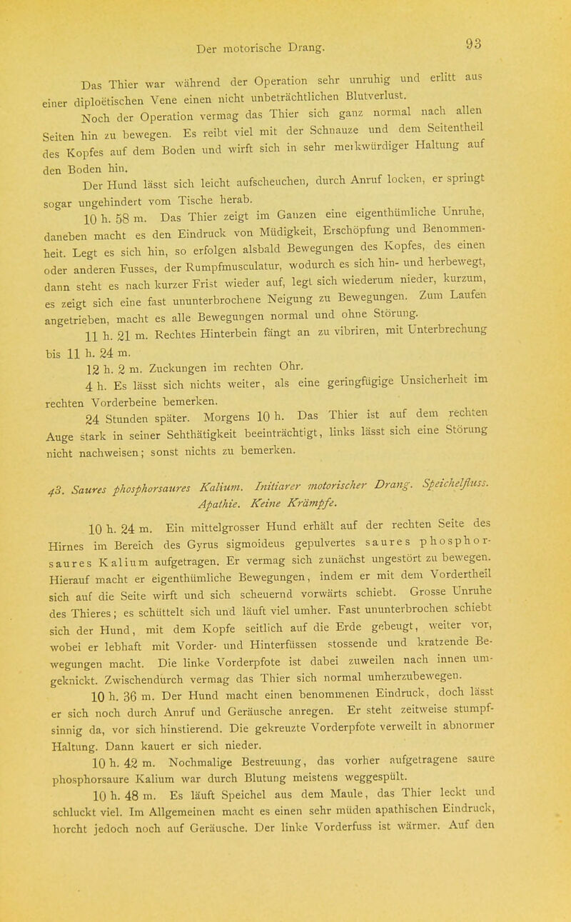 Der motorische Drang. Das Thier war während der Operation sehr unruhig und erlitt aus einer diploetischen Vene einen nicht unbeträchtlichen Blutverlust. Noch der Operation vermag das Thier sich ganz normal nach allen Seiten hin zu bewegen. Es reibt viel mit der Schnauze und dem Seitentheil des Kopfes auf dem Boden und wirft sich in sehr merkwürdiger Haltung auf den Boden hin. Der Hund lässt sich leicht aufscheuchen, durch Anruf locken, er springt sogar ungehindert vom Tische herab. 10 h. 58 m. Das Thier zeigt im Ganzen eine eigenthümliche Unruhe, daneben macht es den Eindruck von Müdigkeit, Erschöpfung und Benommen- heit Legt es sich hin, so erfolgen alsbald Bewegungen des Kopfes, des einen oder anderen Fusses, der Rumpfmusculatur, wodurch es sich hin- und herbewegt, dann steht es nach kurzer Frist wieder auf, legt sich wiederum nieder, kurzum, es zeigt sich eine fast ununterbrochene Neigung zu Bewegungen. Zum Laufen angetrieben, macht es alle Bewegungen normal und ohne Störung. 11 h. 21 m. Rechtes Hinterbein fängt an zu vibriren, mit Unterbrechung bis 11 h. 24 m. 12 h. 2 m. Zuckungen im rechten Ohr. 4 h. Es lässt sich nichts weiter, als eine geringfügige Unsicherheit im rechten Vorderbeine bemerken. 24 Stunden später. Morgens 10 h. Das Thier ist auf dem rechten Auge stark in seiner Sehthätigkeit beeinträchtigt, links lässt sich eine Störung nicht nachweisen; sonst nichts zu bemerken. 43. Saures phosphorsaures Kalium. Liitiarer motorischer Drang. Speichelßuss. Apathie. Keine Krämpfe. 10 h. 24 m. Ein mittelgrosser Hund erhält auf der rechten Seite des Hirnes im Bereich des Gyrus sigmoideus gepulvertes saures phosphor- saures Kalium aufgetragen. Er vermag sich zunächst ungestört zu bewegen. Hierauf macht er eigenthümliche Bewegungen, indem er mit dem Vordertheil sich auf die Seite wirft und sich scheuernd vorwärts schiebt. Grosse Unruhe des Thieres; es schüttelt sich und läuft viel umher. Fast ununterbrochen schiebt sich der Hund, mit dem Kopfe seitlich auf die Erde gebeugt, weiter vor, wobei er lebhaft mit Vorder- und Hinterfüssen stossende und kratzende Be- wegungen macht. Die linke Vorderpfote ist dabei zuweilen nach innen um- geknickt. Zwischendurch vermag das Thier sich normal umherztibewegen. 10 h. 36 m. Der Hund macht einen benommenen Eindruck, doch lässt er sich noch durch Anruf und Geräusche anregen. Er steht zeitweise stumpf- sinnig da, vor sich hinstierend. Die gekreuzte Vorderpfote verweilt in abnormer Haltung. Dann kauert er sich nieder. 10 h. 42 m. Nochmalige Bestreuung, das vorher aufgetragene saure phosphorsaure Kalium war durch Blutung meistens weggespült. 10 h. 48 m. Es läuft Speichel aus dem Maule, das Thier leckt und schluckt viel. Im Allgemeinen macht es einen sehr müden apathischen Eindruck, horcht jedoch noch auf Geräusche. Der linke Vorderfuss ist wärmer. Auf den
