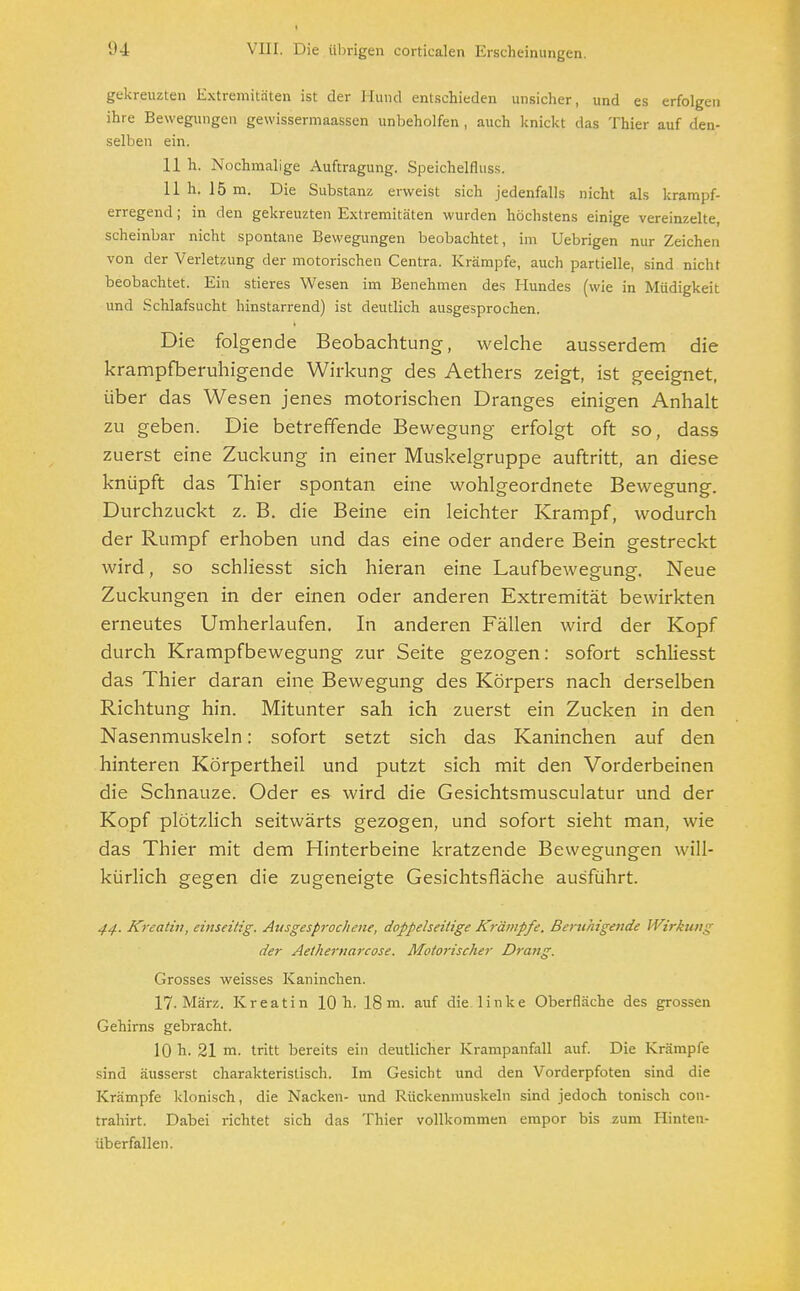 gekreuzten Extremitäten ist der Hund entschieden unsicher, und es erfolgen ihre Bewegungen gewissermaassen unbeholfen , auch knickt das Thier auf den- selben ein. 11 h. Nochmalige Auftragung. Speichelfluss. 11 h. J5 m. Die Substanz erweist sich jedenfalls nicht als krampf- erregend ; in den gekreuzten Extremitäten wurden höchstens einige vereinzelte, scheinbar nicht spontane Bewegungen beobachtet, im Uebrigen nur Zeichen von der Verletzung der motorischen Centra. Krämpfe, auch partielle, sind nicht beobachtet. Ein stieres Wesen im Benehmen des Hundes (wie in Müdigkeit und Schlafsucht hinstarrend) ist deutlich ausgesprochen. Die folgende Beobachtung, welche ausserdem die krampfberuhigende Wirkung des Aethers zeigt, ist geeignet, über das Wesen jenes motorischen Dranges einigen Anhalt zu geben. Die betreffende Bewegung erfolgt oft so, dass zuerst eine Zuckung in einer Muskelgruppe auftritt, an diese knüpft das Thier spontan eine wohlgeordnete Bewegung. Durchzuckt z. B. die Beine ein leichter Krampf, wodurch der Rumpf erhoben und das eine oder andere Bein gestreckt wird, so schliesst sich hieran eine Laufbewegung. Neue Zuckungen in der einen oder anderen Extremität bewirkten erneutes Umherlaufen. In anderen Fällen wird der Kopf durch Krampfbewegung zur Seite gezogen: sofort schliesst das Thier daran eine Bewegung des Körpers nach derselben Richtung hin. Mitunter sah ich zuerst ein Zucken in den Nasenmuskeln: sofort setzt sich das Kaninchen auf den hinteren Körpertheil und putzt sich mit den Vorderbeinen die Schnauze. Oder es wird die Gesichtsmusculatur und der Kopf plötzlich seitwärts gezogen, und sofort sieht man, wie das Thier mit dem Hinterbeine kratzende Bewegungen will- kürlich gegen die zugeneigte Gesichtsfläche ausführt. 44. Kreativ, einseitig. Ausgesprochene, doppelseitige Krämpfe. Beruhigende Wirkung der Aethernarcose. Motorischer Drang. Grosses weisses Kaninchen. 17. März. Kreatin 10 h. 18 m. auf die linke Oberfläche des grossen Gehirns gebracht. 10 h. 21 m. tritt bereits ein deutlicher Krampanfall auf. Die Krämpfe sind äusserst charakteristisch. Im Gesicht und den Vorderpfoten sind die Krämpfe klonisch, die Nacken- und Rückenmuskeln sind jedoch tonisch con- trahirt. Dabei richtet sich das Thier vollkommen empor bis zum Hinten- überfallen.