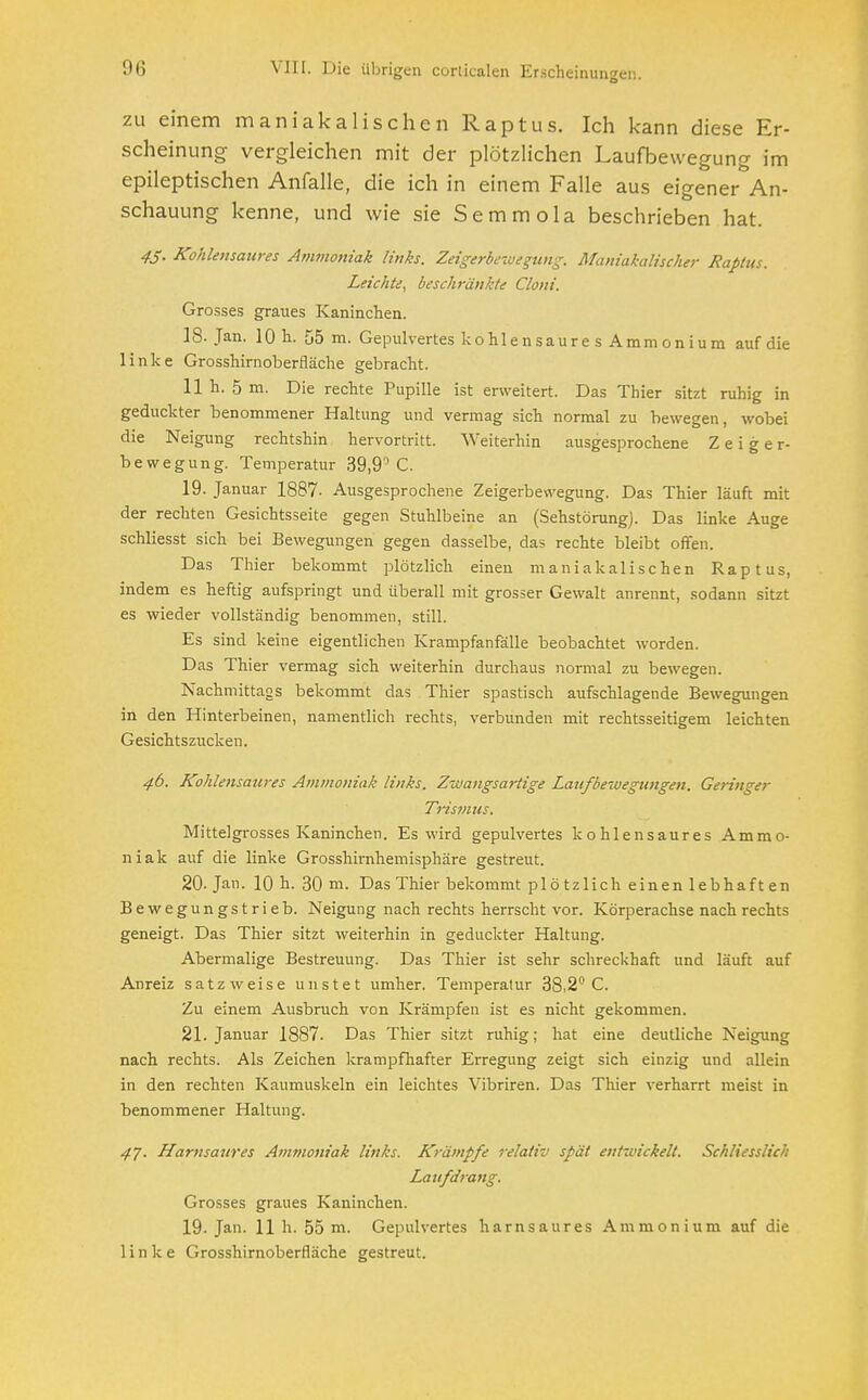 zu einem maniakalischen Raptus. Ich kann diese Er- scheinung vergleichen mit der plötzlichen Laufbewegung im epileptischen Anfalle, die ich in einem Falle aus eigener An- schauung kenne, und wie sie Semmola beschrieben hat. 45. Kohlensaures Ammoniak links. Zeigerbewegung. Maniakalischer Raptus. Leichte, beschränkte Clont'. Grosses graues Kaninchen. IS. Jan. 10 h. 55 m. Gepulvertes kohlen saure s Amm on ium auf die linke Grosshirnoberfläche gebracht. 11 h. 5 m. Die rechte Pupille ist erweitert. Das Thier sitzt ruhig in geduckter benommener Haltung und vermag sich normal zu bewegen, wobei die Neigung rechtshin hervortritt. Weiterhin ausgesprochene Zeiger- bewegung. Temperatur 39,9° C. 19. Januar 1887- Ausgesprochene Zeigerbewegung. Das Thier läuft mit der rechten Gesichtsseite gegen Stuhlbeine an (Sehstörung). Das linke Auge schliesst sich bei Bewegungen gegen dasselbe, das rechte bleibt offen. Das Thier bekommt plötzlich einen maniakalischen Raptus, indem es heftig aufspringt und überall mit grosser Gewalt anrennt, sodann sitzt es wieder vollständig benommen, still. Es sind keine eigentlichen Krampfanfälle beobachtet worden. Das Thier vermag sich weiterhin durchaus normal zu bewegen. Nachmittags bekommt das Thier spastisch aufschlagende Bewegungen in den Hinterbeinen, namentlich rechts, verbunden mit rechtsseitigem leichten Gesichtszucken. 46. Kohlensaures Ammoniak links. Zwangsartige Laufbewegungen. Geringer Tris7/ius. Mittelgrosses Kaninchen. Es wird gepulvertes kohlensaures Ammo- niak auf die linke Grosshirnhemisphäre gestreut. 20. Jan. 10 h. 30 m. Das Thier bekommt plötzlich einen lebhaften Bewegungstrieb. Neigung nach rechts herrscht vor. Körperachse nach rechts geneigt. Das Thier sitzt weiterhin in geduckter Haltung. Abermalige Bestreuung. Das Thier ist sehr schreckhaft und läuft auf Anreiz satzweise unstet umher. Temperatur 38,2° C. Zu einem Ausbruch von Krämpfen ist es nicht gekommen. 21. Januar 1887. Das Thier sitzt ruhig; hat eine deutliche Neigung nach rechts. Als Zeichen krampfhafter Erregung zeigt sich einzig und allein in den rechten Kaumuskeln ein leichtes Vibriren. Das Thier verharrt meist in benommener Haltung. 47. Harnsaures Ammoniak links. Krämpfe relativ spät entwickelt. Schliesslich Laufdrang. Grosses graues Kaninchen. 19. Jan. 11 h. 55 m. Gepulvertes harnsaures Ammonium auf die linke Grosshirnoberfläche gestreut.