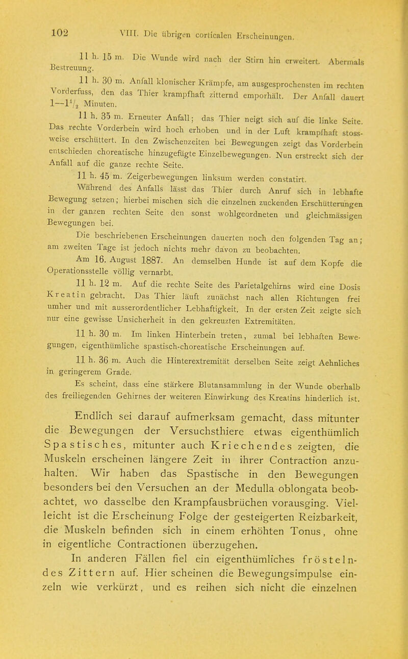 11 h. 15 ai. Die Wunde wird nach der Stirn hin erweitert. Abermals Bestreitung. 11 h. 30 m. Anfall klonischer Krämpfe, am ausgesprochensten im rechten Vorderfuss, den das Thier krampfhaft zitternd emporhält. Der Anfall dauert 1—P/jj Minuten. 11 h. 35 m. Erneuter Anfall; das Thier neigt sich auf die linke Seite Das rechte Vorderbein wird hoch erhoben und in der Luft krampfhaft stoss- weise erschüttert. In den Zwischenzeiten bei Bewegungen zeigt das Vorderbein entschieden choreatische hinzugefügte Einzelbewegungen. Nun erstreckt sich der Anfall auf die ganze rechte Seite. 11 h. 45 m. Zeigerbewegungen linksum werden constatirt. Während des Anfalls lässt das Thier durch Anruf sich in lebhafte Bewegung setzen; hierbeimischen sich die einzelnen zuckenden Erschütterungen in der ganzen rechten Seite den sonst wohlgeordneten und gleichmässigen Bewegungen bei. Die beschriebenen Erscheinungen dauerten noch den folgenden Tag an ; am zweiten Tage ist jedoch nichts mehr davon zu beobachten. Am 16. August 1887. An demselben Hunde ist auf dem Kopfe die Operationsstelle völlig vernarbt. 11 h. 12 m. Auf die rechte Seite des Parietalgehirns wird eine Dosis Kreatin gebracht. Das Thier läuft zunächst nach allen Richtungen frei umher und mit ausserordentlicher Lebhaftigkeit. In der ersten Zeit zeigte sich nur eine gewisse Unsicherheit in den gekreuzten Extremitäten. 11 h. 30 m. Im linken Hinterbein treten, zumal bei lebhaften Bewe- gungen, eigenthümliche spastisch-choreatische Erscheinungen auf. 11 h. 36 m. Auch die Hinterextremität derselben Seite zeigt Aehnliches in geringerem Grade. Es scheint, dass eine stärkere Blutansammlung in der Wunde oberhalb des freiliegenden Gehirnes der weiteren Einwirkung des Krealins hinderlich ist. Endlich sei darauf aufmerksam gemacht, dass mitunter die Bewegungen der Versuchsthiere etwas eigenthümlich Spastisches, mitunter auch Kriechendes zeigten, die Muskeln erscheinen längere Zeit in ihrer Contraction anzu- halten. Wir haben das Spastische in den Bewegungen besonders bei den Versuchen an der Medulla oblongata beob- achtet, wo dasselbe den Krampfausbrüchen vorausging. Viel- leicht ist die Erscheinung Folge der gesteigerten Reizbarkeit, die Muskeln befinden sich in einem erhöhten Tonus, ohne in eigentliche Contractionen überzugehen. In anderen Fällen fiel ein eigenthümliches frösteln- des Zittern auf. Hier scheinen die Bewegungsimpulse ein- zeln wie verkürzt, und es reihen sich nicht die einzelnen