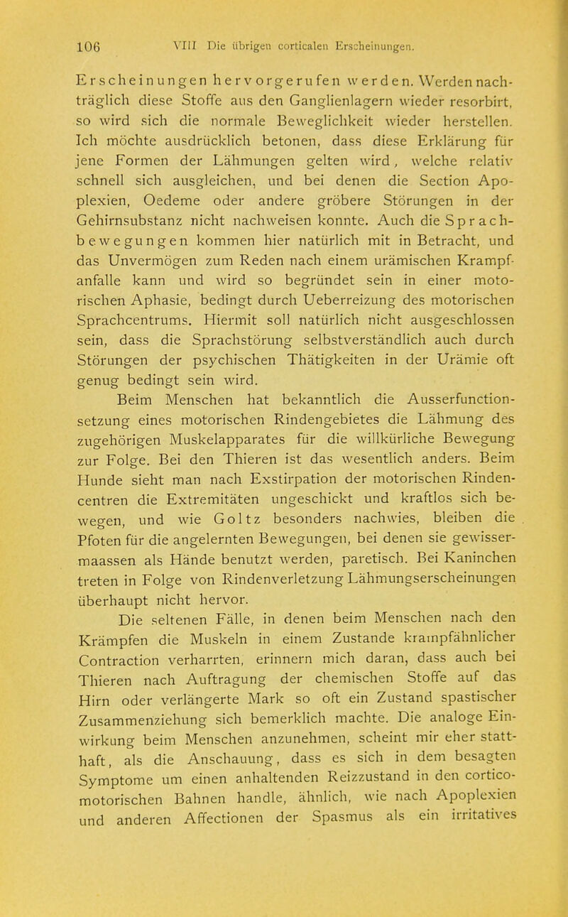 Erscheinungen hervorgerufen werden. Werden nach- träglich diese Stoffe aus den Ganglienlagern wieder resorbirt, so wird sich die normale Beweglichkeit wieder herstellen. Ich möchte ausdrücklich betonen, dass diese Erklärung für jene Formen der Lähmungen gelten wird, welche relativ schnell sich ausgleichen, und bei denen die Section Apo- plexien, Oedeme oder andere gröbere Störungen in der Gehirnsubstanz nicht nachweisen konnte. Auch die Sp r ach- bewegungen kommen hier natürlich mit in Betracht, und das Unvermögen zum Reden nach einem urämischen Krampf- anfalle kann und wird so begründet sein in einer moto- rischen Aphasie, bedingt durch Ueberreizung des motorischen Sprachcentrums. Hiermit soll natürlich nicht ausgeschlossen sein, dass die Sprachstörung selbstverständlich auch durch Störungen der psychischen Thätigkeiten in der Urämie oft genug bedingt sein wird. Beim Menschen hat bekanntlich die Ausserfunction- setzung eines motorischen Rindengebietes die Lähmung des zugehörigen Muskelapparates für die willkürliche Bewegung zur Folge. Bei den Thieren ist das wesentlich anders. Beim Hunde sieht man nach Exstirpation der motorischen Rinden- centren die Extremitäten ungeschickt und kraftlos sich be- wegen, und wie Goltz besonders nachwies, bleiben die Pfoten für die angelernten Bewegungen, bei denen sie gewisser- maassen als Hände benutzt werden, paretisch. Bei Kaninchen treten in Folge von Rindenverletzung Lähmungserscheinungen überhaupt nicht hervor. Die seltenen Fälle, in denen beim Menschen nach den Krämpfen die Muskeln in einem Zustande krampfähnlicher Contraction verharrten, erinnern mich daran, dass auch bei Thieren nach Auftragung der chemischen Stoffe auf das Hirn oder verlängerte Mark so oft ein Zustand spastischer Zusammertziehung sich bemerklich machte. Die analoge Ein- wirkung beim Menschen anzunehmen, scheint mir eher statt- haft, als die Anschauung, dass es sich in dem besagten Symptome um einen anhaltenden Reizzustand in den cortico- motorischen Bahnen handle, ähnlich, wie nach Apoplexien und anderen Affectionen der Spasmus als ein irritatives