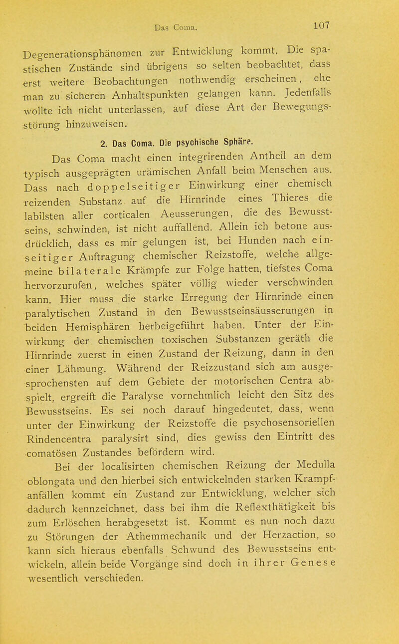 Degenerationsphänomen zur Entwicklung kommt. Die spa- stischen Zustände sind übrigens so selten beobachtet, dass erst weitere Beobachtungen nothwendig erscheinen, ehe man zu sicheren Anhaltspunkten gelangen kann. Jedenfalls wollte ich nicht unterlassen, auf diese Art der Bewegungs- störung hinzuweisen. 2. Das Coma. Die psychische Sphäre. Das Coma macht einen integrirenden Antheil an dem typisch ausgeprägten urämischen Anfall beim Menschen aus. Dass nach doppelseitiger Einwirkung einer chemisch reizenden Substanz auf die Hirnrinde eines Thieres die labilsten aller corticalen Aeusserungen, die des Bewusst- seins, schwinden, ist nicht auffallend. Allein ich betone aus- drücklich, dass es mir gelungen ist, bei Hunden nach ein- seitiger Auftragung chemischer Reizstoffe, welche allge- meine bilaterale Krämpfe zur Folge hatten, tiefstes Coma Tiervorzurufen, welches später völlig wieder verschwinden kann. Hier muss die starke Erregung der Hirnrinde einen paralytischen Zustand in den Bewusstseinsäusserungen in beiden Hemisphären herbeigeführt haben. Unter der Ein- wirkung der chemischen toxischen Substanzen geräth die Hirnrinde zuerst in einen Zustand der Reizung, dann in den einer Lähmung. Während der Reizzustand sich am ausge- sprochensten auf dem Gebiete der motorischen Centra ab- spielt, ergreift die Paralyse vornehmlich leicht den Sitz des Bewusstseins. Es sei noch darauf hingedeutet, dass, wenn unter der Einwirkung der Reizstoffe die psychosensoriellen Rindencentra paralysirt sind, dies gewiss den Eintritt des comatösen Zustandes befördern wird. Bei der localisirten chemischen Reizung der Medulla oblongata und den hierbei sich entwickelnden starken Krampf- anfällen kommt ein Zustand zur Entwicklung, welcher sich dadurch kennzeichnet, dass bei ihm die Refiexthätigkeit bis zum Erlöschen herabgesetzt ist. Kommt es nun noch dazu zu Störungen der Athemmechanik und der Herzaction, so kann sich hieraus ebenfalls Schwund des Bewusstseins ent- wickeln, allein beide Vorgänge sind doch in ihrer Genese wesentlich verschieden.