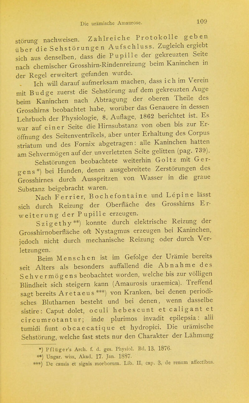 Die urämische Amaurose. Störung nachweisen. Zahlreiche Protokolle geben über die Sehstörungen Aufschluss. Zugleich ergiebt sich aus denselben, dass die Pupille der gekreuzten Seite nach chemischer Grosshirn-Rindenreizung beim Kaninchen in der Regel erweitert gefunden wurde. Ich will darauf aufmerksam machen, dass ich im Verein mit Budge zuerst die Sehstörung auf dem gekreuzten Auge beim Kaninchen nach Abtragung der oberen Theile des Grosshirns beobachtet habe, worüber das Genauere in dessen Lehrbuch der Physiologie, 8. Auflage, 1862 berichtet ist. Es war auf einer Seite die Hirnsubstanz von oben bis zur Er- öffnung des Seitenventrikels, aber unter Erhaltung des Corpus striatum und des Fornix abgetragen: alle Kaninchen hatten am Sehvermögen auf der unverletzten Seite gelitten (pag. 739). Sehstörungen beobachtete weiterhin Goltz mit Ger- gens*) bei Hunden, denen ausgebreitete Zerstörungen des Grosshirnes durch Ausspritzen von Wasser in die graue Substanz beigebracht waren. Nach Ferrier, Bochefontaine und Lepine lässt sich durch Reizung der Oberfläche des Grosshirns Er- weiterung der Pupille erzeugen. Szigethy **) konnte durch elektrische Reizung der Grosshirnoberfläche oft Nystagmus erzeugen bei Kaninchen, jedoch nicht durch mechanische Reizung oder durch Ver- letzungen. Beim Menschen ist im Gefolge der Urämie bereits seit Alters als besonders auffallend die Abnahme des Sehvermögens beobachtet worden, welche bis zur völligen Blindheit sich steigern kann (Amaurosis uraemica). Treffend sagt bereits Ar et aeus ***) von Kranken, bei denen periodi- sches Blutharnen besteht und bei denen, wenn dasselbe sistire: Caput dolet, oculi hebescunt et caligant et circumrotantur; inde plurimos invadit epilepsia: alii tumidi fiunt obcaecatique et hydropici. Die urämische Sehstörung, welche fast stets nur den Charakter der Lähmung *) Pflüger's Arch. f. d. ges. Physiol. Bd. 13, 1876- **) Ungar, wiss. Akad. 17. Jan. 18S7- ***) De causis et signis morborum. Lib. II, cap. 3, de renum affectibus.