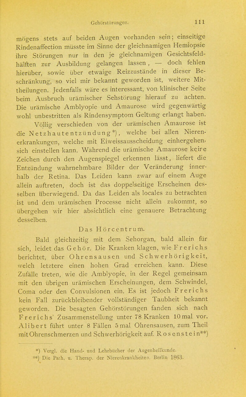 Gehörstörungen. mögens stets auf beiden Augen vorhanden sein; einseitige Rindenaffection müsste im Sinne der gleichnamigen Hemiopsie ihre Störungen nur in den je gleichnamigen Gesichtsfeld- hälften zur Ausbildung gelangen lassen , — doch fehlen hierüber, sowie über etwaige Reizzustände in dieser Be- schränkung, so viel mir bekannt geworden ist, weitere Mit- theilungen. Jedenfalls wäre es interessant, von klinischer Seite beim Ausbruch urämischer Sehstörung hierauf zu achten. Die urämische Amblyopie und Amaurose wird gegenwärtig wohl unbestritten als Rindensymptom Geltung erlangt haben. Völlig- verschieden von der urämischen Amaurose ist die Netzhautentzündung*), welche bei allen Nieren- erkrankungen, welche mit Eiweissausscheidung einhergehen, sich einstellen kann. Während die urämische Amaurose keire Zeichen durch den Augenspiegel erkennen lässt, liefert die Entzündung wahrnehmbare Bilder der Veränderung inner- halb der Retina. Das Leiden kann zwar auf einem Auge allein auftreten, doch ist das doppelseitige Erscheinen des- selben überwiegend. Da das Leiden als locales zu betrachten ist und dem urämischen Processe nicht allein zukommt, so übergehen wir hier absichtlich eine genauere Betrachtung desselben. Das Hörcentrum. Bald gleichzeitig mit dem Sehorgan, bald allein für sich, leidet das Gehör. Die Kranken klagen, wie Frerichs berichtet, über Ohrensausen und Schwerhörigkeit, welch letztere einen hohen Grad erreichen kann. Diese Zufälle treten, wie die Amblyopie, in der Regel gemeinsam mit den übrigen urämischen Erscheinungen, dem Schwindel, Coma oder den Convulsionen ein. Es ist jedoch Frerichs kein Fall zurückbleibender vollständiger Taubheit bekannt geworden. Die besagten Gehörstörungen fanden sich nach Frerichs' Zusammenstellung unter 78 Kranken 10mal vor. Alibert führt unter 8 Fällen 5 mal Ohrensausen, zum Theil mit Ohrenschmerzen und Schwerhörigkeit auf. Rosenstein**) *) Vergl. die Hand- und Lehrbücher der Augenheilkunde. **) Die Path. u. Therap. der Nierenkrankheiten. Berlin 1863.