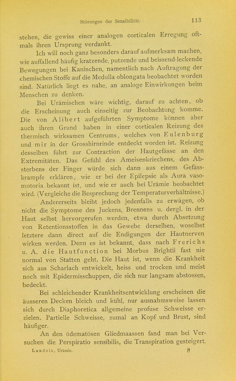 Störungen der Sensibilität. stehen, die gewiss einer analogen corticalen Erregung oft- mals ihren Ursprung verdankt. Ich will noch ganz besonders darauf aufmerksam machen, wie auffallend häufig kratzende, putzende und beissend-leckende Bewegungen bei Kaninchen, namentlich nach Auftragung der chemischen Stoffe auf die Medulla oblongata beobachtet worden sind. Natürlich liegt es nahe, an analoge Einwirkungen beim Menschen zu denken. Bei Urämischen wäre wichtig, darauf zu achten, ob die Erscheinung auch einseitig zur Beobachtung komme. Die von Alibert aufgeführten Symptome können aber auch ihren Grund haben in einer corticalen Reizung des thermisch wirksamen Centrums, welches von Eulen bürg und m i r in der Grosshirnrinde entdeckt worden ist. Reizung desselben führt zur Contraction der Hautgefässe an den Extremitäten. Das Gefühl des Ameisenkriechens, des Ab- sterbens der Finger würde sich dann aus einem Gefäss- krampfe erklären, wie er bei der Epilepsie als Aura vaso- motoria bekannt ist, und wie er auch bei Urämie beobachtet wird. (Vergleiche die Besprechung der Temperaturverhältnisse.) Andererseits bleibt jedoch jedenfalls zu erwägen, ob nicht die Symptome des Juckens, Brennens u. dergl. in der Haut selbst hervorgerufen werden, etwa durch Absetzung von Retentionsstoffen in das Gewebe derselben, woselbst letztere dann direct auf die Endigungen der Hautnerven wirken werden. Denn es ist bekannt, dass nach Frerichs u. A. die Hautfunction bei Morbus Brightii fast nie normal von Statten geht. Die Haut ist, wenn die Krankheit sich aus Scharlach entwickelt, heiss und trocken und meist noch mit Epidermisschuppen, die sich nur langsam abstossen, bedeckt. Bei schleichender Krankheitsentwicklung erscheinen die äusseren Decken bleich und kühl, nur ausnahmsweise lassen sich durch Diaphoretica allgemeine profuse Schweisse er- zielen. Partielle Schweisse, zumal an Kopf und Brust, sind häufiger. An den ödematösen Gliedmaassen fand man bei Ver- suchen die Perspiratio sensibilis, die Transpiration gesteigert. L a n d o i s , Urämie. 8