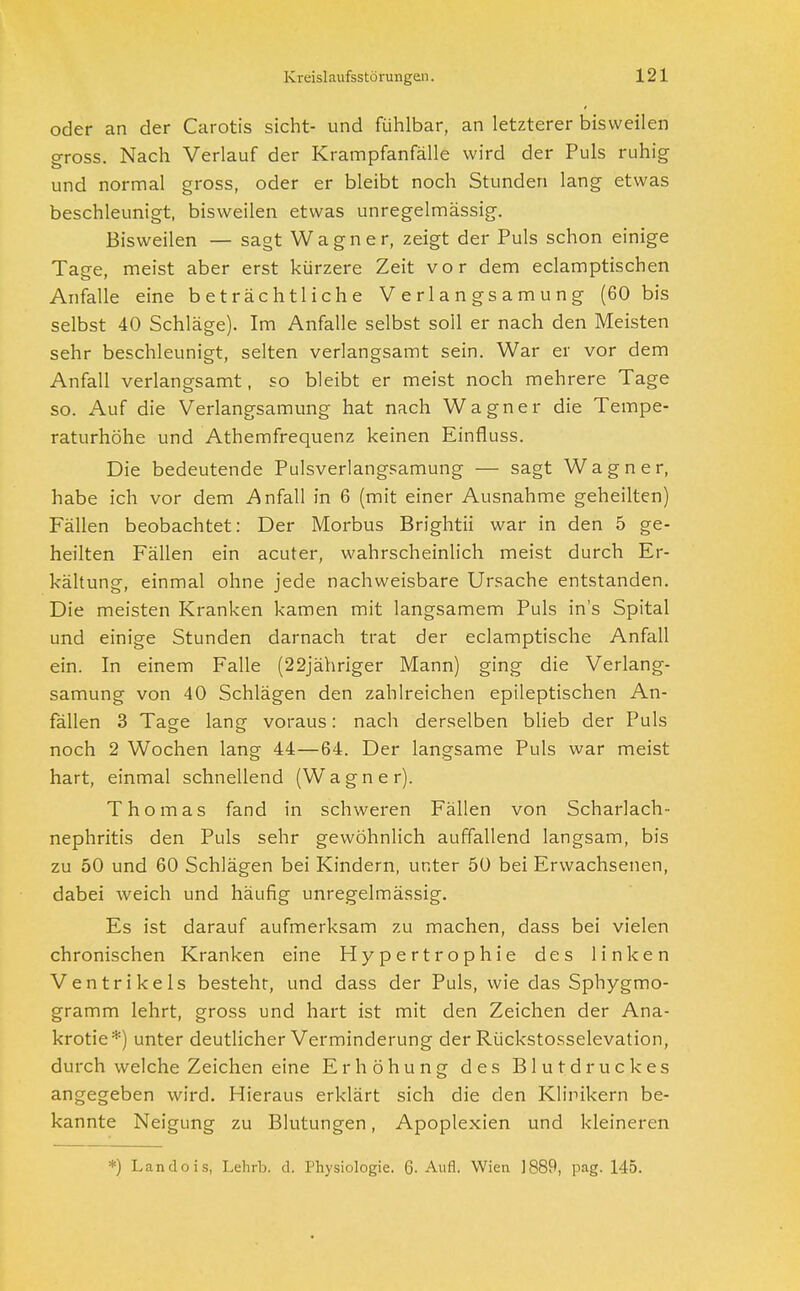 oder an der Carotis sieht- und fühlbar, an letzterer bisweilen gross. Nach Verlauf der Krampfanfälle wird der Puls ruhig und normal gross, oder er bleibt noch Stunden lang etwas beschleunigt, bisweilen etwas unregelmässig. Bisweilen — sagt Wagner, zeigt der Puls schon einige Tage, meist aber erst kürzere Zeit vor dem eclamptischen Anfalle eine beträchtliche Verlangsamung (60 bis selbst 40 Schläge). Im Anfalle selbst soll er nach den Meisten sehr beschleunigt, selten verlangsamt sein. War er vor dem Anfall verlangsamt, so bleibt er meist noch mehrere Tage so. Auf die Verlangsamung hat nach Wagner die Tempe- raturhöhe und Athemfrequenz keinen Einfluss. Die bedeutende Pulsverlangsamung — sagt Wagner, habe ich vor dem Anfall in 6 (mit einer Ausnahme geheilten) Fällen beobachtet: Der Morbus Brightii war in den 5 ge- heilten Fällen ein acuter, wahrscheinlich meist durch Er- kältung, einmal ohne jede nachweisbare Ursache entstanden. Die meisten Kranken kamen mit langsamem Puls in's Spital und einige Stunden darnach trat der eclamptische Anfall ein. In einem Falle (22jähriger Mann) ging die Verlang- samung von 40 Schlägen den zahlreichen epileptischen An- fällen 3 Tage lang voraus: nach derselben blieb der Puls noch 2 Wochen lang 44—64. Der langsame Puls war meist hart, einmal schnellend (Wagner). Thomas fand in schweren Fällen von Scharlach- nephritis den Puls sehr gewöhnlich auffallend langsam, bis zu 50 und 60 Schlägen bei Kindern, unter 50 bei Erwachsenen, dabei weich und häufig unregelmässig. Es ist darauf aufmerksam zu machen, dass bei vielen chronischen Kranken eine Hypertrophie des linken Ventrikels besteht, und dass der Puls, wie das Sphygmo- gramm lehrt, gross und hart ist mit den Zeichen der Ana- krotie*) unter deutlicher Verminderung der Rückstosselevation, durch welche Zeichen eine Erhöhung des Blutdruckes angegeben wird. Hieraus erklärt sich die den Klinikern be- kannte Neigung zu Blutungen, Apoplexien und kleineren *) Landois, Lehrb. d. Physiologie. 6- Aufl. Wien ]889, pag. 145.