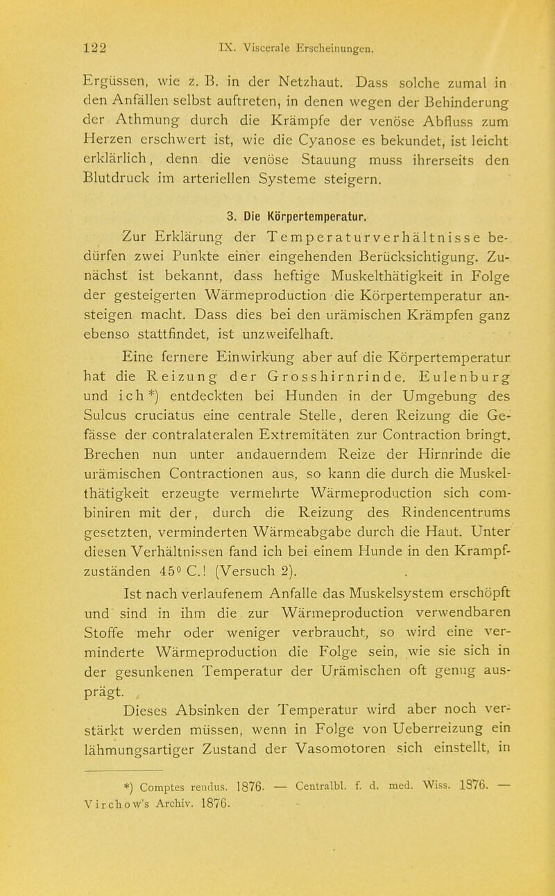 Ergüssen, wie z. B. in der Netzhaut. Dass solche zumal in den Anfällen selbst auftreten, in denen wegen der Behinderung der Athmung durch die Krämpfe der venöse Abfluss zum Herzen erschwert ist, wie die Cyanose es bekundet, ist leicht erklärlich, denn die venöse Stauung muss ihrerseits den Blutdruck im arteriellen Systeme steigern. 3. Die Körpertemperatur. Zur Erklärung der Temperaturverhältnisse be- dürfen zwei Punkte einer eingehenden Berücksichtigung. Zu- nächst ist bekannt, dass heftige Muskelthätigkeit in Folge der gesteigerten Wärmeproduction die Körpertemperatur an- steigen macht. Dass dies bei den urämischen Krämpfen ganz ebenso stattfindet, ist unzweifelhaft. Eine fernere Einwirkung aber auf die Körpertemperatur hat die Reizung der Grosshirnrinde. Eulenburg und ich*) entdeckten bei Hunden in der Umgebung des Sulcus cruciatus eine centrale Stelle, deren Reizung die Ge- fässe der contralateralen Extremitäten zur Contraction bringt. Brechen nun unter andauerndem Reize der Hirnrinde die urämischen Contractionen aus, so kann die durch die Muskel- thätigkeit erzeugte vermehrte Wärmeproduction sich com- biniren mit der, durch die Reizung des Rindencentrums gesetzten, verminderten Wärmeabgabe durch die Haut. Unter diesen Verhältnissen fand ich bei einem Hunde in den Krampf- zuständen 45° C.l (Versuch 2). Ist nach verlaufenem Anfalle das Muskelsystem erschöpft und sind in ihm die zur Wärmeproduction verwendbaren Stoffe mehr oder weniger verbraucht, so wird eine ver- minderte Wärmeproduction die Folge sein, wie sie sich in der gesunkenen Temperatur der Urämischen oft genug aus- prägt. Dieses Absinken der Temperatur wird aber noch ver- stärkt werden müssen, wenn in Folge von Ueberreizung ein lähmungsartiger Zustand der Vasomotoren sich einstellt, in *) Comptes rendus. 1876. Virchow's Archiv. 1876. — Centralbl. f. d. med. Wiss. 1876. —