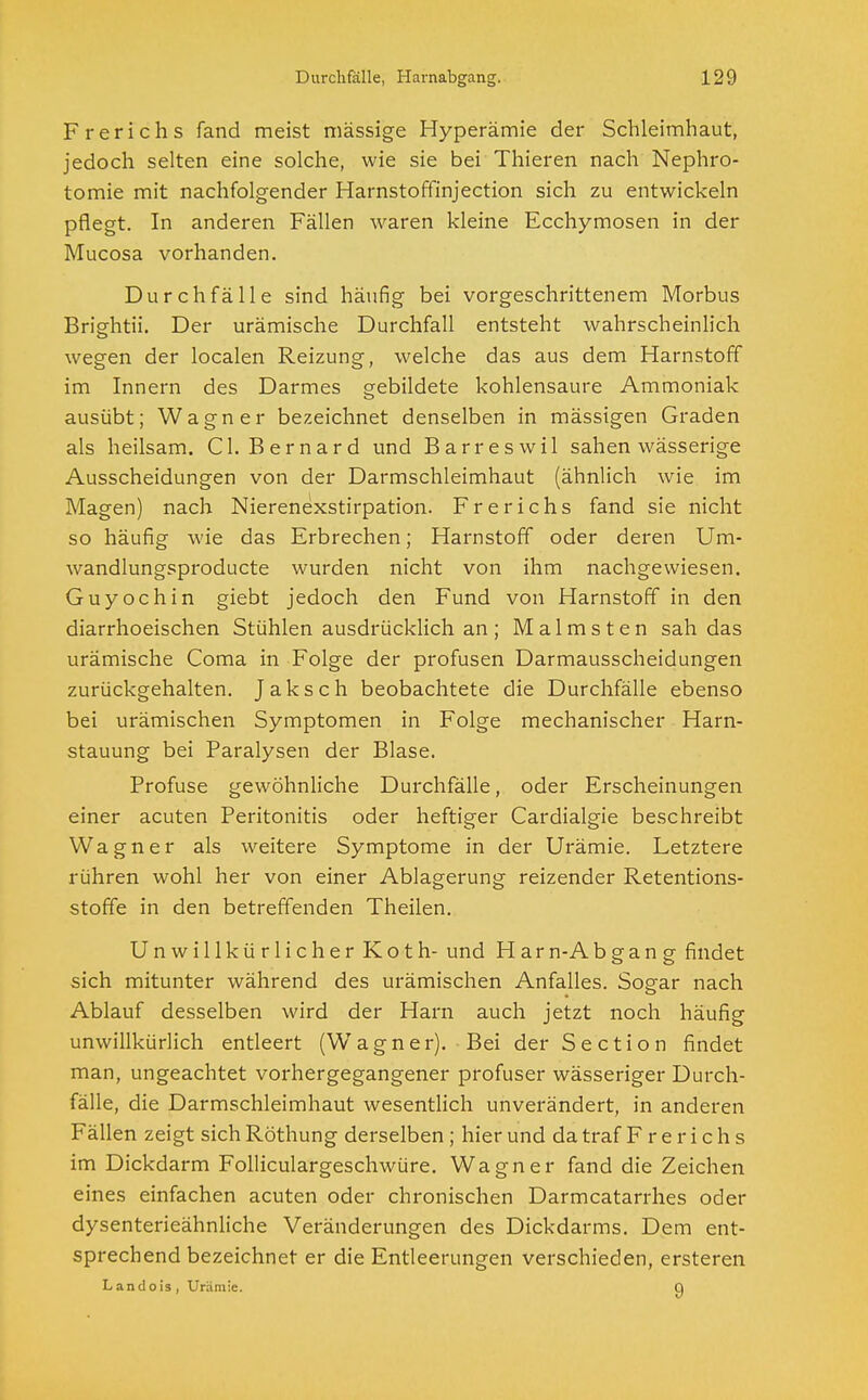 Frerichs fand meist massige Hyperämie der Schleimhaut, jedoch selten eine solche, wie sie bei Thieren nach Nephro- tomie mit nachfolgender Harnstoffinjection sich zu entwickeln pflegt. In anderen Fällen waren kleine Ecchymosen in der Mucosa vorhanden. Durchfälle sind häufig bei vorgeschrittenem Morbus Brightii. Der urämische Durchfall entsteht wahrscheinlich wegen der localen Reizung, welche das aus dem Harnstoff im Innern des Darmes gebildete kohlensaure Ammoniak ausübt; Wagner bezeichnet denselben in mässigen Graden als heilsam. Cl. Bernard und Barreswil sahen wässerige Ausscheidungen von der Darmschleimhaut (ähnlich wie im Magen) nach Nierenexstirpation. Frerichs fand sie nicht so häufig wie das Erbrechen; Harnstoff oder deren Um- wandlungsproducte wurden nicht von ihm nachgewiesen. Guy och in giebt jedoch den Fund von Harnstoff in den diarrhoeischen Stühlen ausdrücklich an; Malmsten sah das urämische Coma in Folge der profusen Darmausscheidungen zurückgehalten. Jaksch beobachtete die Durchfälle ebenso bei urämischen Symptomen in Folge mechanischer Harn- stauung bei Paralysen der Blase. Profuse gewöhnliche Durchfälle, oder Erscheinungen einer acuten Peritonitis oder heftiger Cardialgie beschreibt Wagner als weitere Symptome in der Urämie. Letztere rühren wohl her von einer Ablagerung reizender Retentions- stoffe in den betreffenden Theilen. Unwillkürlicher Koth- und Harn-Abgan g findet sich mitunter während des urämischen Anfalles. Sogar nach Ablauf desselben wird der Harn auch jetzt noch häufig unwillkürlich entleert (Wagner). Bei der Section findet man, ungeachtet vorhergegangener profuser wässeriger Durch- fälle, die Darmschleimhaut wesentlich unverändert, in anderen Fällen zeigt sich Röthung derselben ; hier und da traf Frerichs im Dickdarm Folliculargeschwüre. Wagner fand die Zeichen eines einfachen acuten oder chronischen Darmcatarrhes oder dysenterieähnliche Veränderungen des Dickdarms. Dem ent- sprechend bezeichnet er die Entleerungen verschieden, ersteren Landois, Urämie. Q