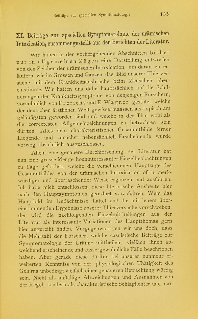 XL Beiträge zur speciellen Symptomatologie der urämischen Intoxication, zusammengestellt aus den Berichten der Literatur. Wir haben in den vorhergehenden Abschnitten bisher nur in allgemeinen Zügen eine Darstellung entworfen von den Zeichen der urämischen Intoxication, um daran zu er- läutern, wie im Grossen und Ganzen das Bild unserer Thierver- suche mit dem Krankheitsausbruche beim Menschen über- einstimme. Wir hatten uns dabei hauptsächlich auf die Schil- derungen der Krankheitssymptome von denjenigen Forschern, vornehmlich von F r e r i c h s und E. W a g n e r, gestützt, welche der deutschen ärztlichen Welt gewissermaassen als typisch am geläufigsten geworden sind und welche in der That wohl als die correctesten Allgemeinzeichnungen zu betrachten sein dürften. Alles dem charakteristischen Gesammtbilde ferner Liegende und zunächst nebensächlich Erscheinende wurde vorweg absichtlich ausgeschlossen. Allein eine genauere Durchforschung der Literatur hat nun eine grosse Menge hochinteressanter Einzelbeobachtungen zu Tage gefördert, welche die verschiedenen Hauptzüge des Gesammtbildes von der urämischen Intoxication oft in merk- würdiger und überraschender Weise ergänzen und ausführen. Ich habe mich entschlossen, diese literarische Ausbeute hier nach den Hauptsymptomen geordnet vorzuführen. Wem das Hauptbild im Gedächtnisse haftet und die mit jenem über- einstimmenden Ergebnisse unserer Thierversuche vorschweben, der wird die nachfolgenden Einzelmittheilungen aus der Literatur als interessante Variationen des Hauptthemas gern hier angereiht finden. Vergegenwärtigen wir uns doch, dass die Mehrzahl der Forscher, welche casuistische Beiträge zur Symptomatologie der Urämie mittheilen, vielfach ihnen ab- weichend erscheinende und aussergewöhnliche Fälle beschrieben haben. Aber gerade diese dürften bei unserer nunmehr er- weiterten Kenntniss von der physiologischen Thätigkeit des Gehirns unbedingt vielfach einer genaueren Betrachtung würdig sein. Nicht als auffällige Abweichungen und Ausnahmen von der Regel, sondern als charakteristische Schlaglichter und mar-