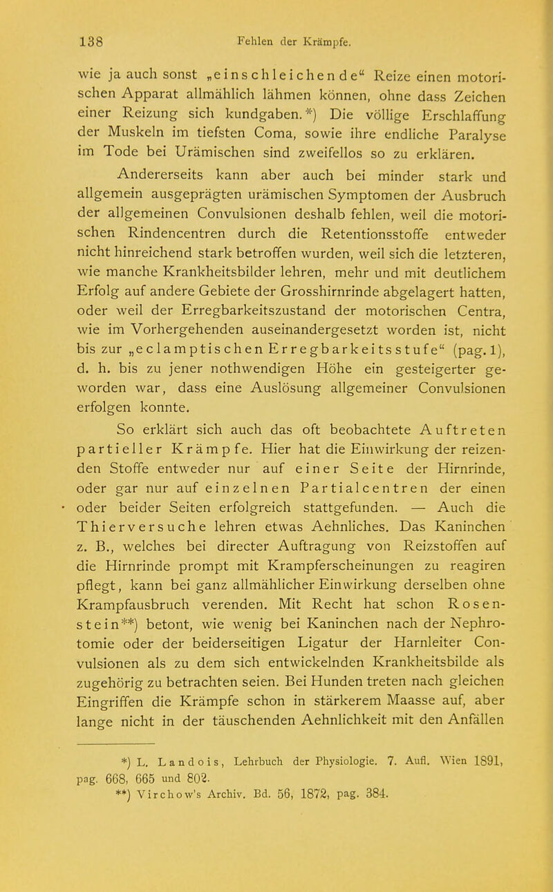 wie ja auch sonst „einschleichende Reize einen motori- schen Apparat allmählich lähmen können, ohne dass Zeichen einer Reizung sich kundgaben.*) Die völlige Erschlaffung der Muskeln im tiefsten Coma, sowie ihre endliche Paralyse im Tode bei Urämischen sind zweifellos so zu erklären. Andererseits kann aber auch bei minder stark und allgemein ausgeprägten urämischen Symptomen der Ausbruch der allgemeinen Convulsionen deshalb fehlen, weil die motori- schen Rindencentren durch die Retentionsstoffe entweder nicht hinreichend stark betroffen wurden, weil sich die letzteren, wie manche Krankheitsbilder lehren, mehr und mit deutlichem Erfolg auf andere Gebiete der Grosshirnrinde abgelagert hatten, oder weil der Erregbarkeitszustand der motorischen Centra, wie im Vorhergehenden auseinandergesetzt worden ist, nicht bis zur „eclamptischenErregbarkeitsstufe (pag. 1), d. h. bis zu jener nothwendigen Höhe ein gesteigerter ge- worden war, dass eine Auslösung allgemeiner Convulsionen erfolgen konnte. So erklärt sich auch das oft beobachtete Auftreten partieller Krämpfe. Hier hat die Einwirkung der reizen- den Stoffe entweder nur auf einer Seite der Hirnrinde, oder gar nur auf einzelnen Partialcentren der einen oder beider Seiten erfolgreich stattgefunden. — Auch die Thierversuche lehren etwas Aehnliches. Das Kaninchen z. B., welches bei directer Auftragung von Reizstoffen auf die Hirnrinde prompt mit Krampferscheinungen zu reagiren pflegt, kann bei ganz allmählicher Einwirkung derselben ohne Krampfausbruch verenden. Mit Recht hat schon Rosen- stein**) betont, wie wenig bei Kaninchen nach der Nephro- tomie oder der beiderseitigen Ligatur der Harnleiter Con- vulsionen als zu dem sich entwickelnden Krankheitsbilde als zugehörig zu betrachten seien. Bei Hunden treten nach gleichen Eingriffen die Krämpfe schon in stärkerem Maasse auf, aber lange nicht in der täuschenden Aehnlichkeit mit den Anfällen *) L. Landois, Lehrbuch der Physiologie. 7. Aufl. Wien 1891, pag. 668, 665 und 802. **) Virchow's Archiv. Bd. 56, 1872, pag. 384.