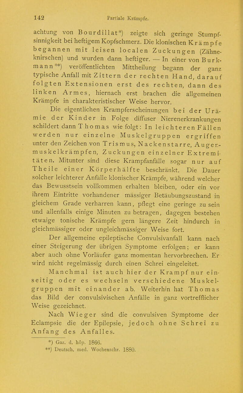 achtung von Bourdillat*) zeigte sich geringe Stumpf- sinnigkeit bei heftigem Kopfschmerz. Die klonischen Krämpfe begannen mit leisen localen Zuckungen (Zähne- knirschen) und wurden dann heftiger. — In einer von Burk- mann**) veröffentlichten Mittheilung begann der ganz typische Anfall mit Zittern der rechten Hand, darauf folgten Extensionen erst des rechten, dann des linken Armes, hiernach erst brachen die allgemeinen Krämpfe in charakteristischer Weise hervor. Die eigentlichen Krampferscheinungen bei der Urä- mie der Kinder in Folge diffuser Nierenerkrankungen schildert dann Thomas wie folgt: InleichterenFällen werden nur einzelne Muskelgruppen ergriffen unter den Zeichen von Trismus, Nackenstarre, Auger.- muskelkrämpfen, Zuckungen einzelner Extremi- täten. Mitunter sind diese Krampfanfälle sogar nur auf Theile einer Körperhälfte beschränkt. Die Dauer solcher leichterer Anfälle klonischer Krämpfe, während welcher das Bewusstsein vollkommen erhalten bleiben, oder ein vor ihrem Eintritte vorhandener mässiger Betäubungszustand in gleichem Grade verharren kann, pflegt eine geringe zu sein und allenfalls einige Minuten zu betragen, dagegen bestehen etwaige tonische Krämpfe gern längere Zeit hindurch in gleichmässiger oder ungleichmässiger Weise fort. Der allgemeine epileptische Convulsivanfall kann nach einer Steigerung der übrigen Symptome erfolgen; er kann aber auch ohne Vorläufer ganz momentan hervorbrechen. Er wird nicht regelmässig durch einen Schrei eingeleitet. Manchmal ist auch hier der Krampf nur ein- seitig oder es wechseln verschiedene Muskel- gruppen mit einander ab. Weiterhin hat Thomas das Bild der convulsivischen Anfälle in ganz vortrefflicher Weise gezeichnet. Nach Wieger sind die convulsiven Symptome der Eclampsie die der Epilepsie, jedoch ohne Schrei zu Anfang des Anfalles. *) Gaz. d. hop. 1866. **) Deutsch, med. Wochenschr. 1880.