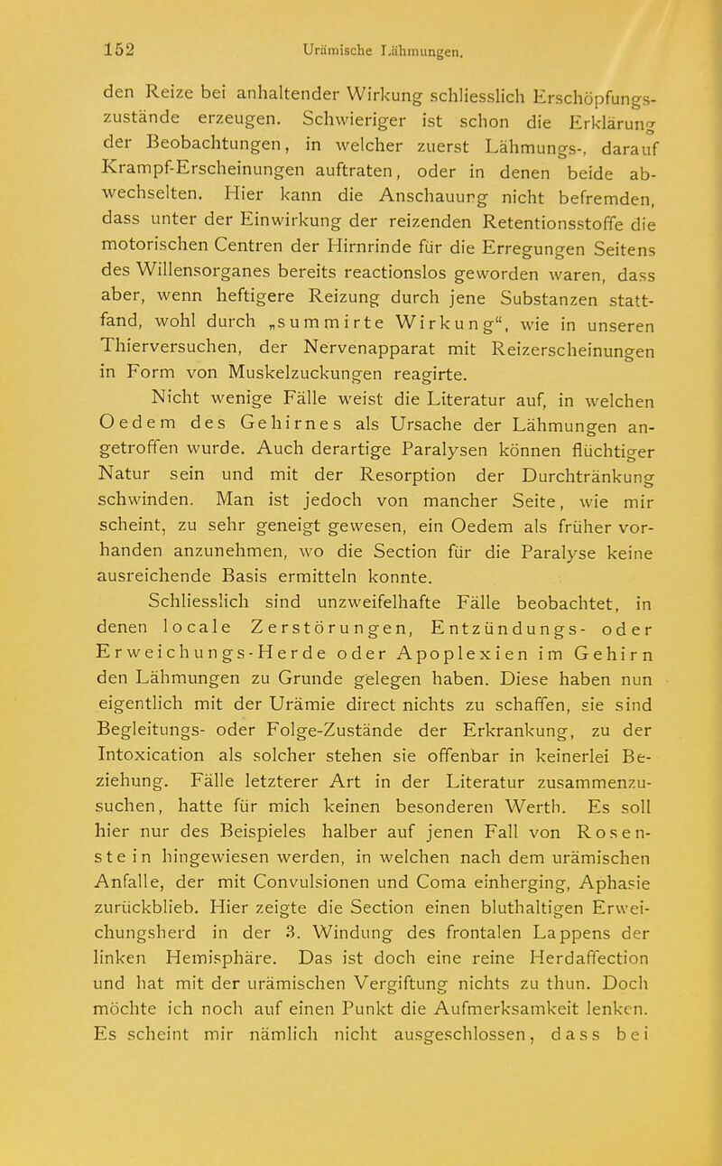 den Reize bei anhaltender Wirkung schliesslich Erschöpfungs- zustände erzeugen. Schwieriger ist schon die Erklärung der Beobachtungen, in welcher zuerst Lähmungs-, darauf Krampf-Erscheinungen auftraten, oder in denen beide ab- wechselten. Hier kann die Anschauung nicht befremden, dass unter der Einwirkung der reizenden Retentionsstoffe die motorischen Centren der Hirnrinde für die Erregungen Seitens des Willensorganes bereits reactionslos geworden waren, dass aber, wenn heftigere Reizung durch jene Substanzen statt- fand, wohl durch „summirte Wirkung, wie in unseren Thierversuchen, der Nervenapparat mit Reizerscheinungen in Form von Muskelzuckungen reagirte. Nicht wenige Fälle weist die Literatur auf, in welchen Oedem des Gehirnes als Ursache der Lähmungen an- getroffen wurde. Auch derartige Paralysen können flüchtiger Natur sein und mit der Resorption der Durchtränkung schwinden. Man ist jedoch von mancher Seite, wie mir scheint, zu sehr geneigt gewesen, ein Oedem als früher vor- handen anzunehmen, wo die Section für die Paralyse keine ausreichende Basis ermitteln konnte. Schliesslich sind unzweifelhafte Fälle beobachtet, in denen locale Zerstörungen, Entzündungs- oder Erweichungs-Herde oder Apoplexien im Gehirn den Lähmungen zu Grunde gelegen haben. Diese haben nun eigentlich mit der Urämie direct nichts zu schaffen, sie sind Begleitungs- oder Folge-Zustände der Erkrankung, zu der Intoxication als solcher stehen sie offenbar in keinerlei Be- ziehung. Fälle letzterer Art in der Literatur zusammenzu- suchen, hatte für mich keinen besonderen Werth. Es soll hier nur des Beispieles halber auf jenen Fall von Rose li- ste in hingewiesen werden, in welchen nach dem urämischen Anfalle, der mit Convulsionen und Coma einherging, Aphasie zurückblieb. Hier zeigte die Section einen bluthaltigen Erwei- chungsherd in der 3. Windung des frontalen Lappens der linken Hemisphäre. Das ist doch eine reine Herdaffection und hat mit der urämischen Vergiftung nichts zu thun. Doch möchte ich noch auf einen Punkt die Aufmerksamkeit lenken. Es scheint mir nämlich nicht ausgeschlossen, dass bei
