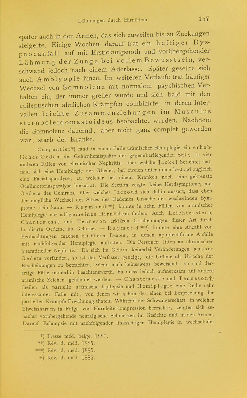 Lähmungen durch Hirnödem. später auch in den Armen, das sich zuweilen bis zu Zuckungen steigerte. Einige Wochen darauf trat ein heftiger Dys- pnoe an fall auf mit Erstickungsnoth und vorübergehender Lähmung der Zunge bei vollem Bewusstsein, ver- schwand jedoch nach einem Aderlasse. Später gesellte sich auch Amblyopie hinzu. Im weiteren Verlaufe trat häufiger Wechsel von Somnolenz mit normalem psychischen Ver- halten ein, der immer greller wurde und sich bald mit den epileptischen ähnlichen Krämpfen combinirte, in deren Inter- vallen leichte Zusammenziehungen im Musculus sternocleidomastoideus beobachtet wurden. Nachdem die Somnolenz dauernd, aber nicht ganz complet geworden war, starb der Kranke. Carpentier*) fand in einem Falle urämischer Hemiplegie ein erheb- liches Oedem der Gehirnhemisphäre der gegenüberliegenden Seite. In vier anderen Fällen von chronischer Nephritis, über welche Jäckel berichtet hat, fand sich eine Hemiplegie der Glieder, bei zweien unter ihnen bestand zugleich eine Facialisparalyse, zu welcher bei einem Kranken noch eine gekreuzte Oculimotoriusparalyse hinzutrat. Die Section zeigte keine Herdsymptome, nur Oedem des Gehirnes, über welches Jaccoud sich dahin äussert, dass eben der mögliche Wechsel des Sitzes des Oedemes Ursache der wechselnden Sym- ptome sein kann. — Raymond**) konnte in zehn Fällen von urämischer Hemiplegie nur allgemeines Hirnödem finden. Auch Le i c h t e n s t er n, Chan tem esse und Tenn eson erklären Erscheinungen dieser Art durch localisirte Oedeme im Gehirne. — Raymond ***) konnte eine Anzahl von Beobachtungen machen bei älteren Leuten, in denen apoplectiforme Anfälle mit nachfolgender Hemiplegie auftraten. Die Personen litten an chronischer interstitieller Nephritis. Da sich im Gehirn keinerlei Veränderungen ausser Oedem vorfanden, so ist der Verfasser geneigt, die Urämie als Ursache der Erscheinungen zu betrachten. Wenn auch keineswegs beweisend, so sind der- artige Fälle immerhin beachtenswerth. Es muss jedoch aufmerksam auf andere urämische Zeichen gefahndet werden. — Chan tem esse und Tennesonf) theilen als partielle urämische Epilepsie und Hemiplegie eine Reihe sehr interessanter Fälle mit, von denen wir schon des einen bei Besprechung der partiellen Krämpfe Erwähnung thaten. Während der Schwangerschaft, in welcher Eiweissharnen in Folge von Harnleitercompression herrschte, zeigten sich zu- nächst vorübergehende neuralgische Schmerzen im Gesichte und in den Armen. Darauf Eclampsie mit nachfolgender linksseitiger Hemiplegie in wechselnder *) Presse med. beige. 1880- **) Rev. d. med. 1885. ***) Rev. d. med. 1885. f) Rev. d. med. 1885.