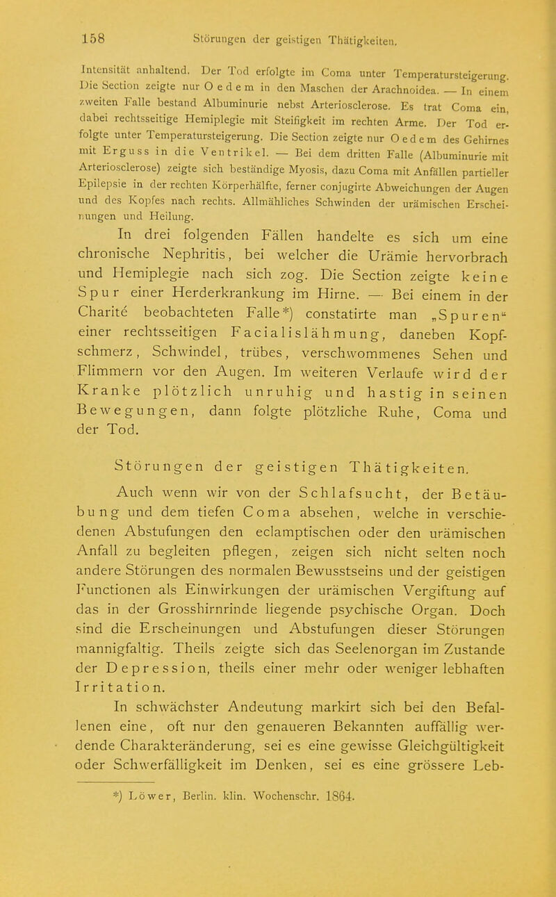 Intensität anhaltend. Der Tod erfolgte im Coma unter Temperatursteigerung. Die Section zeigte nur Oedem in den Maschen der Arachnoidea. — In einem zweiten Falle bestand Albuminurie nebst Arteriosclerose. Es trat Coma ein, dabei rechtsseitige Hemiplegie mit Steifigkeit im rechten Arme. Der Tod er- folgte unter Temperatursteigerung. Die Section zeigte nur Oedem des Gehirnes mit Erguss in die Ventrikel. — Bei dem dritten Falle (Albuminurie mit Arteriosclerose) zeigte sich beständige Myosis, dazu Coma mit Anfällen partieller Epilepsie in der rechten Körperhälfte, ferner conjugirte Abweichungen der Augen und des Kopfes nach rechts. Allmähliches Schwinden der urämischen Erschei- nungen und Heilung. In drei folgenden Fällen handelte es sich um eine chronische Nephritis, bei welcher die Urämie hervorbrach und Hemiplegie nach sich zog. Die Section zeigte keine Spur einer Herderkrankung im Hirne. — Bei einem in der Charite beobachteten Falle*) constatirte man „Spuren einer rechtsseitigen Facialislähmung, daneben Kopf- schmerz , Schwindel, trübes, verschwommenes Sehen und Flimmern vor den Augen. Im weiteren Verlaufe wird der Kranke plötzlich unruhig und hastig in seinen Bewegungen, dann folgte plötzliche Ruhe, Coma und der Tod. Störungen der geistigen Thätigkeiten. Auch wenn wir von der Schlafsucht, der Betäu- bung und dem tiefen Coma absehen, welche in verschie- denen Abstufungen den eclamptischen oder den urämischen Anfall zu begleiten pflegen, zeigen sich nicht selten noch andere Störungen des normalen Bewusstseins und der geistigen Functionen als Einwirkungen der urämischen Vergiftung auf das in der Grosshirnrinde liegende psychische Organ. Doch sind die Erscheinungen und Abstufungen dieser Störungen mannigfaltig. Theils zeigte sich das Seelenorgan im Zustande der Depression, theils einer mehr oder weniger lebhaften Irritation. In schwächster Andeutung markirt sich bei den Befal- lenen eine, oft nur den genaueren Bekannten auffällig wer- dende Charakteränderung, sei es eine gewisse Gleichgültigkeit oder Schwerfälligkeit im Denken, sei es eine grössere Leb- *) Löwer, Berlin, klin. Wochenschr. 1864.