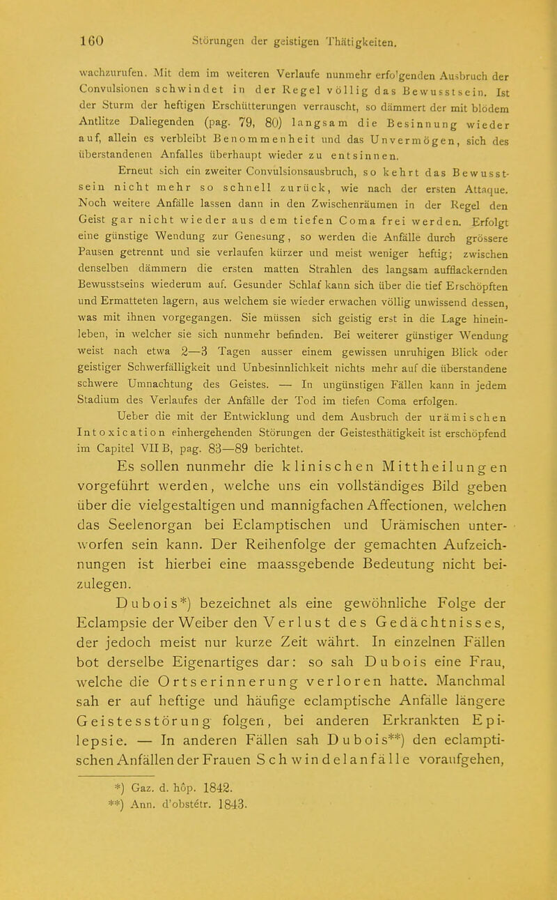 wachzurufen. Mit dem im weiteren Verlaufe nunmehr erfo'genden Ambruch der Convulsionen schwindet in der Regel völlig das Bewusstsein. Ist der Sturm der heftigen Erschütterungen verrauscht, so dämmert der mit blödem Antlitze Daliegenden (pag. 79, 80) langsam die Besinnung wieder auf, allein es verbleibt Benommenheit und das Unvermögen, sich des iiberstandenen Anfalles überhaupt wieder zu entsinnen. Erneut sich ein zweiter Convulsionsausbruch, so kehrt das Bewusst- sein nicht mehr so schnell zurück, wie nach der ersten Attaque. Noch weitere Anfälle lassen dann in den Zwischenräumen in der Regel den Geist gar nicht wieder aus dem tiefen Coma frei werden. Erfolgt eine günstige Wendung zur Genesung, so werden die Anfälle durch grössere Pausen getrennt und sie verlaufen kürzer und meist weniger heftig; zwischen denselben dämmern die ersten matten Strahlen des langsam aufflackernden Bewusstseins wiederum auf. Gesunder Schlaf kann sich über die tief Erschöpften und Ermatteten lagern, aus welchem sie wieder erwachen völlig unwissend dessen, was mit ihnen vorgegangen. Sie müssen sich geistig erst in die Lage hinein- leben, in welcher sie sich nunmehr befinden. Bei weiterer günstiger Wendung weist nach etwa 2—3 Tagen ausser einem gewissen unruhigen Blick oder geistiger Schwerfälligkeit und Unbesinnlichkeit nichts mehr auf die überstandene schwere Umnachtung des Geistes. — In ungünstigen Fällen kann in jedem Stadium des Verlaufes der Anfälle der Tod im tiefen Coma erfolgen. Ueber die mit der Entwicklung und dem Ausbruch der urämischen Intoxication einhergehenden Störungen der Geistesthätigkeit ist erschöpfend im Capitel VIIB, pag. 83—89 berichtet. Es sollen nunmehr die klinischen Mittheilungen vorgeführt werden, welche uns ein vollständiges Bild geben über die vielgestaltigen und mannigfachen Affectionen, welchen das Seelenorgan bei Eclamptischen und Urämischen unter- worfen sein kann. Der Reihenfolge der gemachten Aufzeich- nungen ist hierbei eine maassgebende Bedeutung nicht bei- zulegen. D u b o i s *) bezeichnet als eine gewöhnliche Folge der Eclampsie der Weiber den Verlust des Gedächtnisses, der jedoch meist nur kurze Zeit währt. In einzelnen Fällen bot derselbe Eigenartiges dar: so sah Dubois eine Frau, welche die Ortserinnerung verloren hatte. Manchmal sah er auf heftige und häufige eclamptische Anfälle längere Geistesstörung folgen, bei anderen Erkrankten Epi- lepsie. — In anderen Fällen sah Dubois**) den eclampti- schen Anfällender Frauen Schwindelanfälle voraufgehen, *) Gaz. d. hop. 1842. **) Ann. d'obstetr. 1843.
