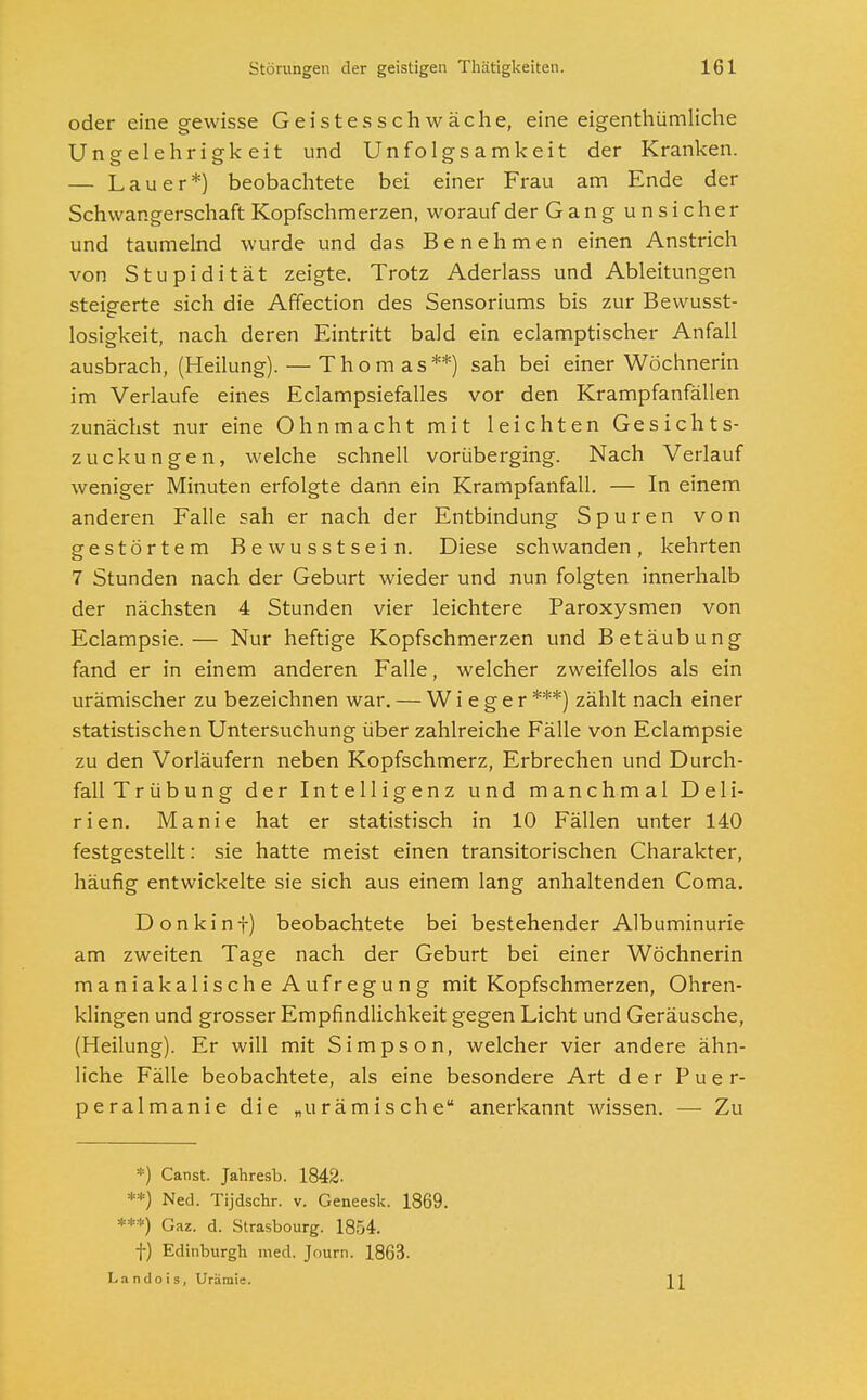 oder eine gewisse Geistesschwäche, eine eigentümliche Ungelehrigkeit und Unfolgsamkeit der Kranken. — Lauer*) beobachtete bei einer Frau am Ende der Schwangerschaft Kopfschmerzen, worauf der Gang unsicher und taumelnd wurde und das Benehmen einen Anstrich von Stupidität zeigte. Trotz Aderlass und Ableitungen steigerte sich die Affection des Sensoriums bis zur Bewusst- losigkeit, nach deren Eintritt bald ein eclamptischer Anfall ausbrach, (Heilung). — Thomas**) sah bei einer Wöchnerin im Verlaufe eines Eclampsiefalles vor den Krampfanfällen zunächst nur eine Ohnmacht mit leichten Gesichts- zuckungen, welche schnell vorüberging. Nach Verlauf weniger Minuten erfolgte dann ein Krampfanfall. — In einem anderen Falle sah er nach der Entbindung Spuren von gestörtem Bewusstsein. Diese schwanden, kehrten 7 Stunden nach der Geburt wieder und nun folgten innerhalb der nächsten 4 Stunden vier leichtere Paroxysmen von Eclampsie.— Nur heftige Kopfschmerzen und Betäubung fand er in einem anderen Falle, welcher zweifellos als ein urämischer zu bezeichnen war. — W i e g e r ***) zählt nach einer statistischen Untersuchung über zahlreiche Fälle von Eclampsie zu den Vorläufern neben Kopfschmerz, Erbrechen und Durch- fall Trübung der Intelligenz und manchmal Deli- rien. Manie hat er statistisch in 10 Fällen unter 140 festgestellt: sie hatte meist einen transitorischen Charakter, häufig entwickelte sie sich aus einem lang anhaltenden Coma. Donkint) beobachtete bei bestehender Albuminurie am zweiten Tage nach der Geburt bei einer Wöchnerin maniakalische Aufregung mit Kopfschmerzen, Ohren- klingen und grosser Empfindlichkeit gegen Licht und Geräusche, (Heilung). Er will mit Simpson, welcher vier andere ähn- liche Fälle beobachtete, als eine besondere Art der Puer- peralmanie die „urämische anerkannt wissen. — Zu *) Canst. Jahresb. 1842. **) Ned. Tijdschr. v. Geneesk. 1869. ***) Gaz. d. Strasbourg. 1854. f) Edinburgh med. Journ. 1863. La n d o i s, Urämie.