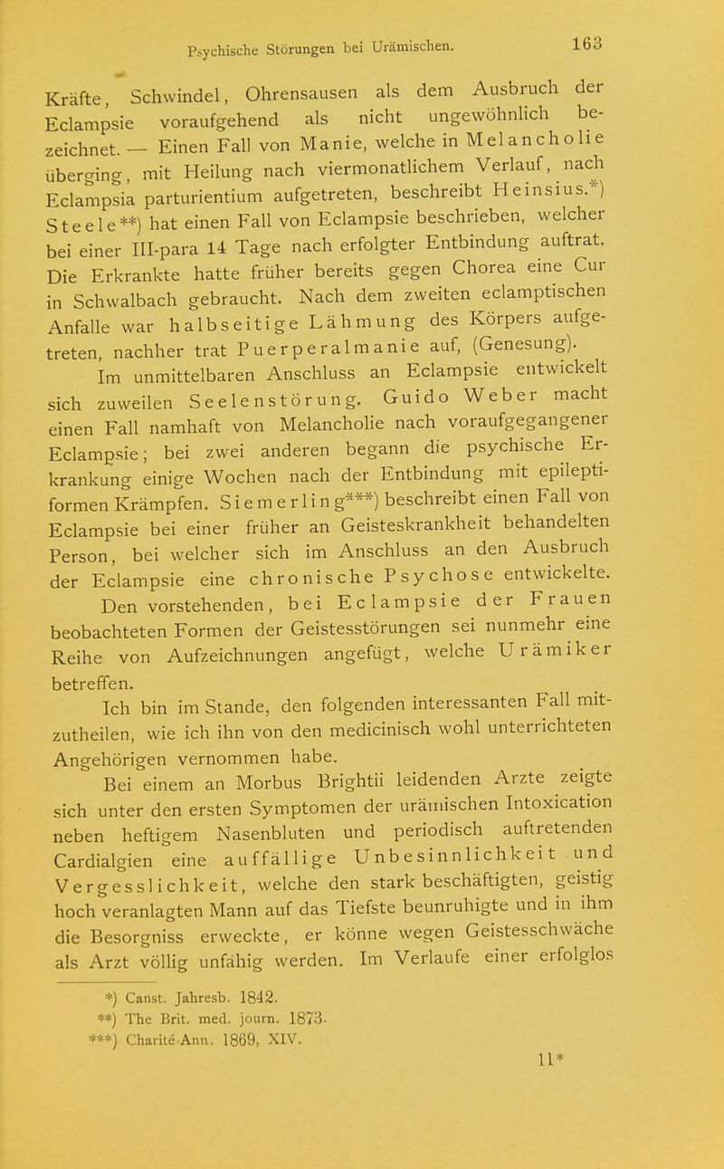 Kräfte, Schwindel, Ohrensausen als dem Ausbruch der Eclampsie voraufgehend als nicht ungewöhnlich be- zeichnet. — Einen Fall von Manie, welche in Melancholie überging, mit Heilung nach viermonatlichem Verlauf, nach Eclampsia parturientium aufgetreten, beschreibt Heinsius.*) Steele**) hat einen Fall von Eclampsie beschrieben, welcher bei einer Ill-para 14 Tage nach erfolgter Entbindung auftrat. Die Erkrankte hatte früher bereits gegen Chorea eine Cur in Schwalbach gebraucht. Nach dem zweiten eclamptischen Anfalle war halbseitige Lähmung des Körpers aufge- treten, nachher trat Puerperalmanie auf, (Genesung). Im unmittelbaren Anschluss an Eclampsie entwickelt sich zuweilen Seelenstörung. Guido Weber macht einen Fall namhaft von Melancholie nach voraufgegangener Eclampsie; bei zwei anderen begann die psychische Er- krankung einige Wochen nach der Entbindung mit epilepti- formen Krämpfen. S i e m e r 1 i n g***) beschreibt einen Fall von Eclampsie bei einer früher an Geisteskrankheit behandelten Person, bei welcher sich im Anschluss an den Ausbruch der Eclampsie eine chronische Psychose entwickelte. Den vorstehenden, bei Eclampsie der Frauen beobachteten Formen der Geistesstörungen sei nunmehr eine Reihe von Aufzeichnungen angeRigt, welche Urämiker betreffen. Ich bin im Stande, den folgenden interessanten Fall mit- zutheilen, wie ich ihn von den medicinisch wohl unterrichteten Angehörigen vernommen habe. Bei einem an Morbus Brightii leidenden Arzte zeigte sich unter den ersten Symptomen der urämischen Intoxication neben heftigem Nasenbluten und periodisch auftretenden Cardialgien eine auffällige Unbesinnlichkei t und Vergesslichkeit, welche den stark beschäftigten, geistig hoch veranlagten Mann auf das Tiefste beunruhigte und in ihm die Besorgniss erweckte, er könne wegen Geistesschwäche als Arzt völlig unfähig werden. Im Verlaufe einer erfolglos *) Canst. Jahresb. 1842. **) The Brit. med. journ. 1873- ***) Charite-Ann. 1869, XIV. 11*