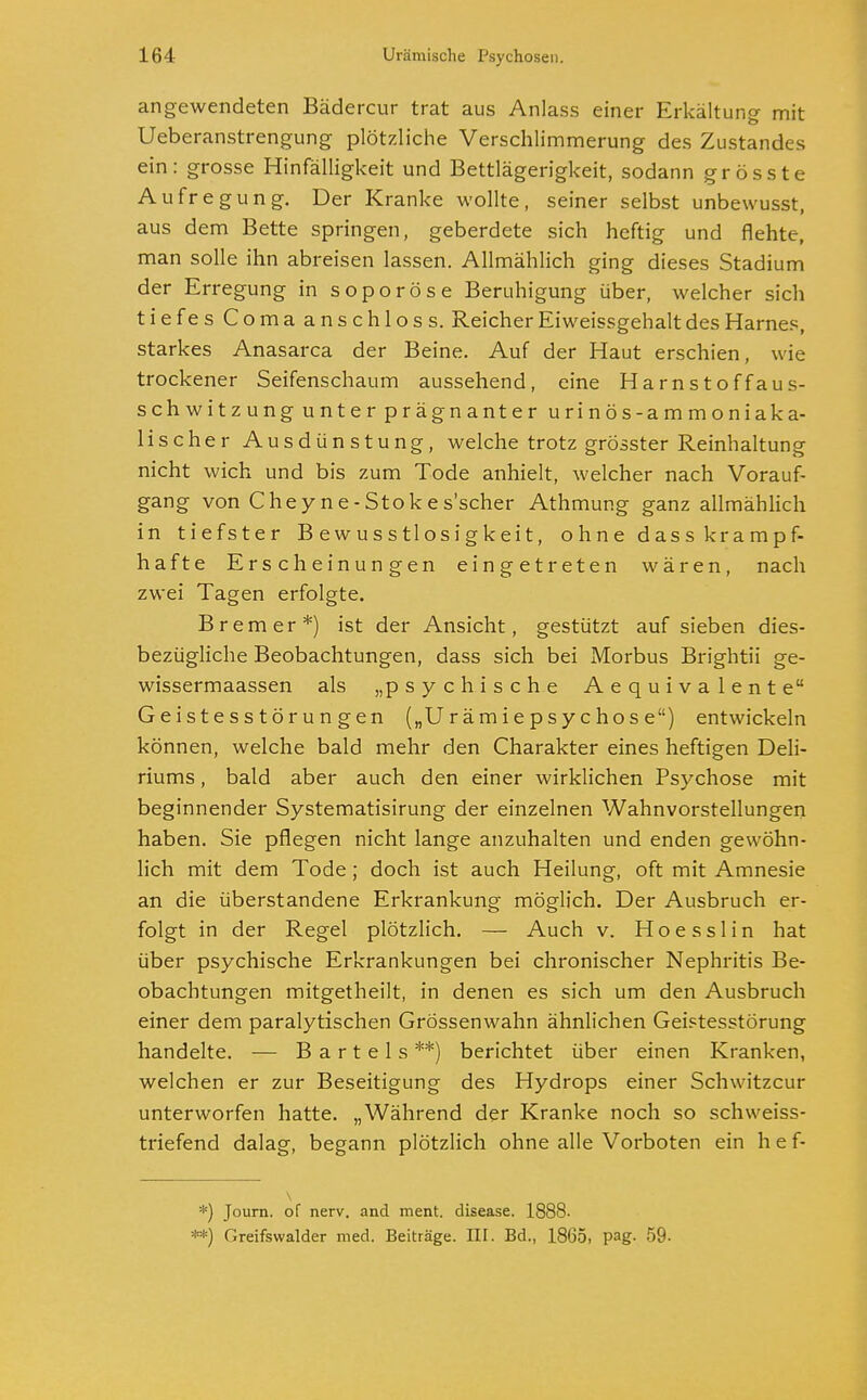 angewendeten Bädercur trat aus Anlass einer Erkältung- mit Ueberanstrengung plötzliche Verschlimmerung des Zustandes ein: grosse Hinfälligkeit und Bettlägerigkeit, sodann grösste Aufregung. Der Kranke wollte, seiner selbst unbewusst, aus dem Bette springen, geberdete sich heftig und flehte, man solle ihn abreisen lassen. Allmählich ging dieses Stadium der Erregung in soporöse Beruhigung über, welcher sich tiefes Comaanschloss. Reicher Eiweissgehalt des Harnes, starkes Anasarca der Beine. Auf der Haut erschien, wie trockener Seifenschaum aussehend, eine Harnstoff aus- schwitzung unter prägnanter urinös-ammoniaka- lischer Ausdünstung, welche trotz grosster Reinhaltung nicht wich und bis zum Tode anhielt, welcher nach Vorauf- gang von Chey ne-Stokes'scher Athmung ganz allmählich in tiefster Bewusstlosigkeit, ohne dass krampf- hafte Erscheinungen eingetreten wären, nach zwei Tagen erfolgte. Bremer*) ist der Ansicht, gestützt auf sieben dies- bezügliche Beobachtungen, dass sich bei Morbus Brightii ge- wissermaassen als „psychische Aequivalente Geistesstörungen („Urämiepsychose) entwickeln können, welche bald mehr den Charakter eines heftigen Deli- riums , bald aber auch den einer wirklichen Psychose mit beginnender Systematisirung der einzelnen Wahnvorstellungen haben. Sie pflegen nicht lange anzuhalten und enden gewöhn- lich mit dem Tode; doch ist auch Heilung, oft mit Amnesie an die überstandene Erkrankung möglich. Der Ausbruch er- folgt in der Regel plötzlich. — Auch v. Hoesslin hat über psychische Erkrankungen bei chronischer Nephritis Be- obachtungen mitgetheilt, in denen es sich um den Ausbruch einer dem paralytischen Grössenwahn ähnlichen Geistesstörung handelte. — Bartels**) berichtet über einen Kranken, welchen er zur Beseitigung des Hydrops einer Schwitzcur unterworfen hatte. „Während der Kranke noch so schweiss- triefend dalag, begann plötzlich ohne alle Vorboten ein h e f- *) Journ. of nerv, and ment. disease. 1888- **) Greifswalder med. Beiträge. III. Bd., 1865, pag. 59-