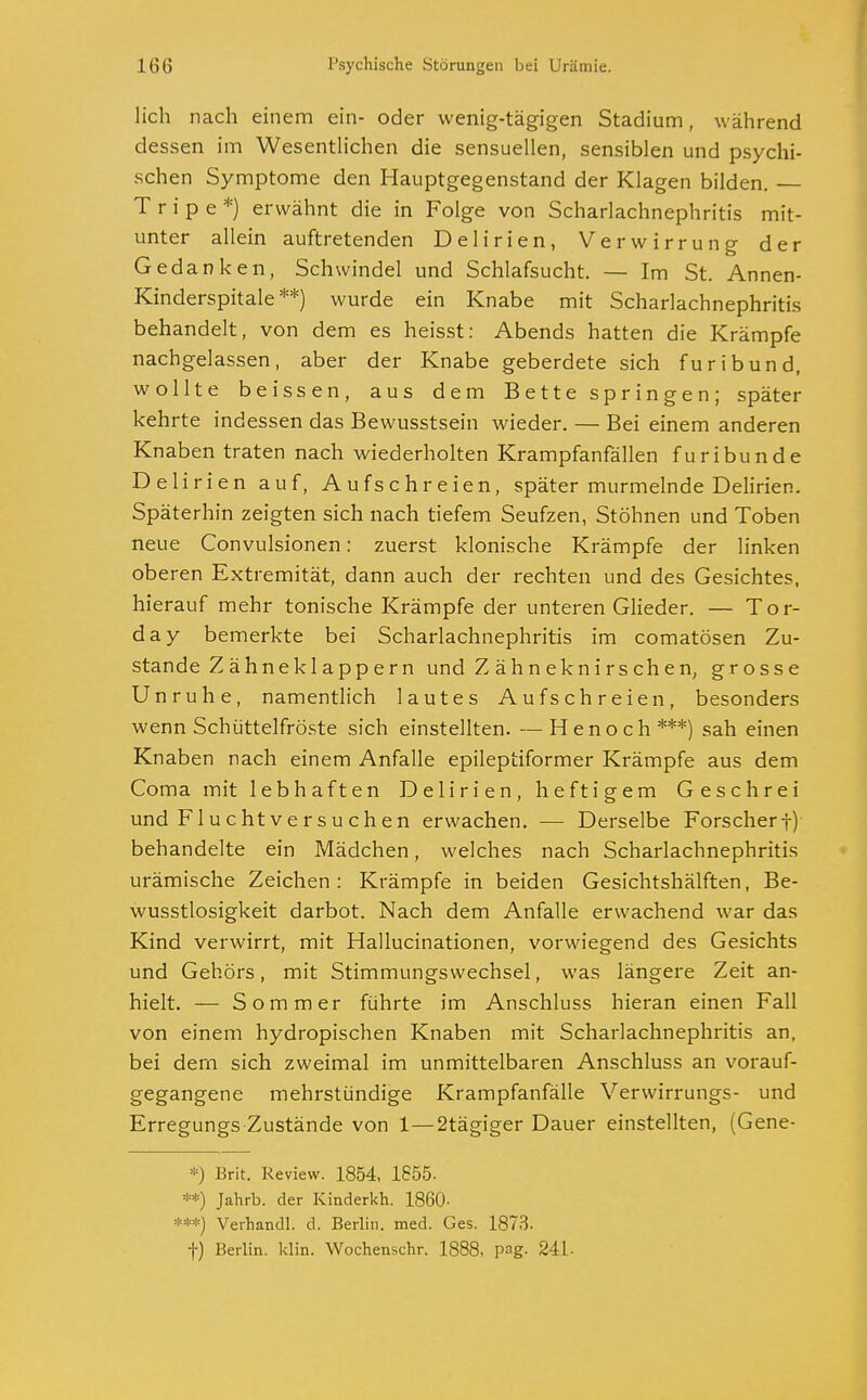 lieh nach einem ein- oder wenig-tägigen Stadium, während dessen im Wesentlichen die sensuellen, sensiblen und psychi- schen Symptome den Hauptgegenstand der Klagen bilden. T r i p e *) erwähnt die in Folge von Scharlachnephritis mit- unter allein auftretenden Delirien, Verwirrung der Gedanken, Schwindel und Schlafsucht. — Im St. Annen- Kinderspitale **) wurde ein Knabe mit Scharlachnephritis behandelt, von dem es heisst: Abends hatten die Krämpfe nachgelassen, aber der Knabe geberdete sich furibund, wollte beissen, aus dem Bette springen; später kehrte indessen das Bewusstsein wieder. — Bei einem anderen Knaben traten nach wiederholten Krampfanfällen furibunde Delirien auf, Aufschreien, später murmelnde Delirien. Späterhin zeigten sich nach tiefem Seufzen, Stöhnen und Toben neue Convulsionen: zuerst klonische Krämpfe der linken oberen Extremität, dann auch der rechten und des Gesichtes, hierauf mehr tonische Krämpfe der unteren Glieder. — Tor- day bemerkte bei Scharlachnephritis im comatösen Zu- stande Zähneklappern und Z ähneknirschen, grosse Unruhe, namentlich lautes Aufschreien, besonders wenn Schüttelfröste sich einstellten. —Henoch***) sah einen Knaben nach einem Anfalle epileptiformer Krämpfe aus dem Coma mit lebhaften Delirien, heftigem Geschrei und Fluchtversuchen erwachen. — Derselbe Forscherf) behandelte ein Mädchen, welches nach Scharlachnephritis urämische Zeichen: Krämpfe in beiden Gesichtshälften, Be- wusstlosigkeit darbot. Nach dem Anfalle erwachend war das Kind verwirrt, mit Hallucinationen, vorwiegend des Gesichts und Gehörs, mit Stimmungswechsel, was längere Zeit an- hielt. — Sommer führte im Anschluss hieran einen Fall von einem hydropischen Knaben mit Scharlachnephritis an, bei dem sich zweimal im unmittelbaren Anschluss an vorauf- gegangene mehrstündige Krampfanfälle Verwirrungs- und Erregungszustände von 1—2tägiger Dauer einstellten, (Gene- *) Brit. Review. 1854, 1855. **) Jahrb. der Kinderkh. 1860- ***) Verhandl. d. Berlin, med. Ges. 1873. t) Berlin, klin. Wochenschr. 1888, pag. 241-