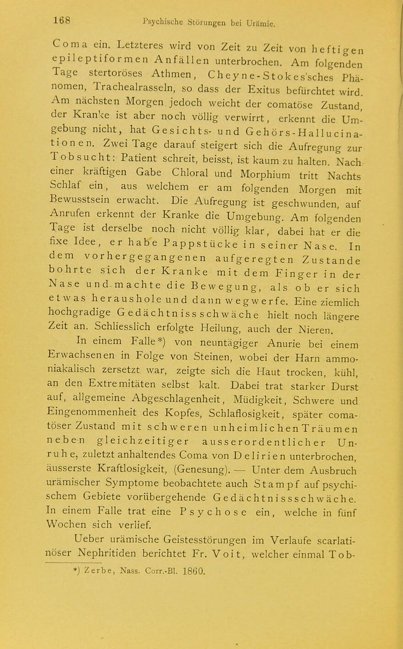 Coma ein. Letzteres wird von Zeit zu Zeit von heftigen epileptiformen Anfällen unterbrochen. Am folgenden Tage stertoröses Athmen, Chey n e-Stok es'sches Phä- nomen, Trachealrasseln, so dass der Exitus befürchtet wird. Am nächsten Morgen jedoch weicht der comatöse Zustand, der Kranke ist aber noch völlig verwirrt, erkennt die Um- gebung nicht, hat Gesichts- und Gehörs-Hallucina- tionen. Zwei Tage darauf steigert sich die Aufregung zur Tobsucht: Patient schreit, beisst, ist kaum zu halten. Nach einer kräftigen Gabe Chloral und Morphium tritt Nachts Schlaf ein, aus welchem er am folgenden Morgen mit Bewusstsein erwacht. Die Aufregung ist geschwunden, auf Anrufen erkennt der Kranke die Umgebung. Am folgenden Tage ist derselbe noch nicht völlig klar, dabei hat er die fixe Idee, er habe Pappstücke in seiner Nase. In dem vorhergegangenen aufgeregten Zustande bohrte sich der Kranke mit dem Finger in der Nase und machte die Bewegung, als ob er sich etwas heraushole und dann wegwerfe. Eine ziemlich hochgradige Gedächtnissschwäche hielt noch längere Zeit an. Schliesslich erfolgte Heilung, auch der Nieren. In einem Falle*) von neuntägiger Anurie bei einem Erwachsenen in Folge von Steinen, wobei der Harn ammo- niakalisch zersetzt war, zeigte sich die Haut trocken, kühl, an den Extremitäten selbst kalt. Dabei trat starker Durst auf, allgemeine Abgeschlagenheit, Müdigkeit, Schwere und Eingenommenheit des Kopfes, Schlaflosigkeit, später coma- töser Zustand mit schweren un heim Ii chenT räumen neben gleichzeitiger ausserordentlicher Un- ruhe, zuletzt anhaltendes Coma von Delirien unterbrochen, äusserste Kraftlosigkeit, (Genesung). — Unter dem Ausbruch urämischer Symptome beobachtete auch Stampf auf psychi- schem Gebiete vorübergehende Gedächtnissschwäche. In einem Falle trat eine Psychose ein, welche in fünf Wochen sich verlief. Ueber urämische Geistesstörungen im Verlaufe scarlati- nöser Nephritiden berichtet Fr. Voit, welcher einmal Tob- *) Zerbe, Nass. Corr.-Bl. 1860.