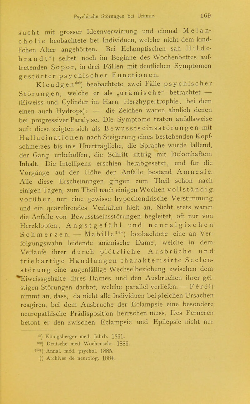 sucht mit grosser Ideenverwirrung und einmal Melan- cholie beobachtete bei Individuen, welche nicht dem kind- lichen Alter angehörten. Bei Eclamptischen sah Hilde- brandt*) selbst noch im Beginne des Wochenbettes auf- tretenden Sopor, in drei Fällen mit deutlichen Symptomen gestörter psychischer Functionen. Kleudgen**) beobachtete zwei Fälle psychischer Störungen, welche er als „urämische betrachtet — (Eiweiss und Cylinder im Harn, Herzhypertrophie, bei dem einen auch Hydrops): — die Zeichen waren ähnlich denen bei progressiver Paralyse. Die Symptome traten anfallsweise auf: diese zeigten sich als Bewusstseinsstörungen mit Hallucinationen nach Steigerung eines bestehenden Kopf- schmerzes bis ins Unerträgliche, die Sprache wurde lallend, der Gang unbeholfen, die Schrift zittrig mit lückenhaftem Inhalt. Die Intelligenz erschien herabgesetzt, und für die Vorgänge auf der Höhe der Anfälle bestand Amnesie. Alle diese Erscheinungen gingen zum Theil schon nach einigen Tagen, zum Theil nach einigen Wochen vollständig vorüber, nur eine gewisse hypochondrische Verstimmung und ein quärulirendes Verhalten hielt an. Nicht stets waren die Anfälle von Bewusstseinsstörungen begleitet, oft nur von Herzklopfen, Angstgefühl und neuralgischen Schmerzen. — Mabille***) beobachtete eine an Ver- folgungswahn leidende anämische Dame, welche in dem. Verlaufe ihrer durch plötzliche Ausbrüche und triebartige Handlungen ch a r ak t e r i s ir t e Seelen- störung eine augenfällige Wechselbeziehung zwischen dem ^Eiweissgehalte ihres Harnes und den Ausbrüchen ihrer gei- stigen Störungen darbot, welche parallel verliefen. — Feref) nimmt an, dass, da nicht alle Individuen bei gleichen Ursachen reagiren, bei dem Ausbruche der Eclampsie eine besondere neuropathische Prädisposition herrschen muss. Des Ferneren betont er den zwischen Eclampsie und Epilepsie nicht nur ::) Konigsberger med. Jahrb. 1861. **) Deutsche med. Wochenschr. 1886. ***) Annal. meU psycho! 1885- -j-) Archives de neurolog. 1884.