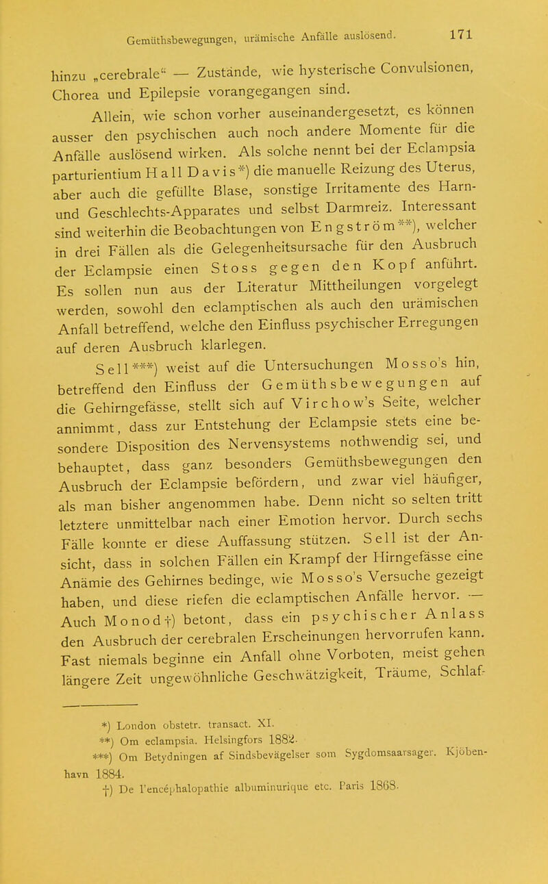 hinzu „cerebrale« - Zustände, wie hysterische Convulsionen, Chorea und Epilepsie vorangegangen sind. Allein, wie schon vorher auseinandergesetzt, es können ausser den psychischen auch noch andere Momente für die Anfälle auslösend wirken. Als solche nennt bei der Eclampsia parturientium H a 11 D a v i s *) die manuelle Reizung des Uterus, aber auch die gefüllte Blase, sonstige Irritamente des Harn- und Geschlechts-Apparates und selbst Darmreiz. Interessant sind weiterhin die Beobachtungen von E n g s t r ö m **), welcher in drei Fällen als die Gelegenheitsursache für den Ausbruch der Eclampsie einen Stoss gegen den Kopf anführt. Es sollen nun aus der Literatur Mittheilungen vorgelegt werden, sowohl den eclamptischen als auch den urämischen Anfall betreffend, welche den Einfluss psychischer Erregungen auf deren Ausbruch klarlegen. Seil***) weist auf die Untersuchungen Mosso's hin, betreffend den Einfluss der Gemüthsbewegungen auf die Gehirngefässe, stellt sich auf Virchow's Seite, welcher annimmt, dass zur Entstehung der Eclampsie stets eine be- sondere Disposition des Nervensystems nothwendig sei, und behauptet, dass ganz besonders Gemüthsbewegungen den Ausbruch der Eclampsie befördern, und zwar viel häufiger, als man bisher angenommen habe. Denn nicht so selten tritt letztere unmittelbar nach einer Emotion hervor. Durch sechs Fälle konnte er diese Auffassung stützen. Seil ist der An- sicht, dass in solchen Fällen ein Krampf der Hirngefässe eine Anämie des Gehirnes bedinge, wie Mosso's Versuche gezeigt haben, und diese riefen die eclamptischen Anfälle hervor. — Auch Monodf) betont, dass ein psychischer Anlass den Ausbruch der cerebralen Erscheinungen hervorrufen kann. Fast niemals beginne ein Anfall ohne Vorboten, meist gehen längere Zeit ungewöhnliche Geschwätzigkeit, Träume, Schlaf- *) London obstetr. transact. XI. **) Om eclampsia. Helsingfors 1882- *■**) Om Betydningen af Sindsbevägelser som Sygdomsaarsager. Kjöben- havn 1884. f) De l'encq.halopathie albuminurique etc. Paris 1868-