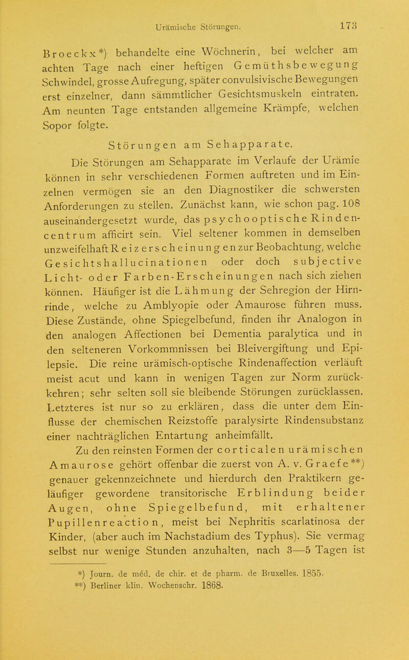 Broeckx*) behandelte eine Wöchnerin, bei welcher am achten Tage nach einer heftigen Gemüthsbewegung Schwindel, grosse Aufregung, später convulsivische Bewegungen erst einzelner, dann sämmtlicher Gesichtsmuskeln eintraten. Am neunten Tage entstanden allgemeine Krämpfe, welchen Sopor folgte. Störungen am S e h ap p a r at e. Die Störungen am Sehapparate im Verlaufe der Urämie können in sehr verschiedenen Formen auftreten und im Ein- zelnen vermögen sie an den Diagnostiker die schwersten Anforderungen zu stellen. Zunächst kann, wie schon pag. 108 auseinandergesetzt wurde, daspsychooptischeRinden- centrum afficirt sein. Viel seltener kommen in demselben unzweifelhaft Reizerscheinungen zur Beobachtung, welche Gesichtshallucinationen oder doch subjective Licht- oder Farben-Erscheinungen nach sich ziehen können. Häufiger ist die Lähmung der Sehregion der Hirn- rinde, welche zu Amblyopie oder Amaurose führen muss. Diese Zustände, ohne Spiegelbefund, finden ihr Analogon in den analogen Affectionen bei Dementia paralytica und in den selteneren Vorkommnissen bei Bleivergiftung und Epi- lepsie. Die reine urämisch-optische Rindenaffection verläuft meist acut und kann in wenigen Tagen zur Norm zurück- kehren; sehr selten soll sie bleibende Störungen zurücklassen. Letzteres ist nur so zu erklären, dass die unter dem Ein- flüsse der chemischen Reizstoffe paralysirte Rindensubstanz einer nachträglichen Entartung anheimfällt. Zu den reinsten Formen der corticalen urämischen Amaurose gehört offenbar die zuerst von A. v. G r a e f e **) genauer gekennzeichnete und hierdurch den Praktikern ge- läufiger gewordene transitorische Erblindung beider Augen, ohne Spiegelbe fund, mit erhaltener Pupillenreaction, meist bei Nephritis scarlatinosa der Kinder, (aber auch im Nachstadium des Typhus). Sie vermag selbst nur wenige Stunden anzuhalten, nach 3—5 Tagen ist *) Journ. de med. de chir. et de pharm, de Bruxelles. 1855- **) Berliner klin. Wochenschr. 1868.