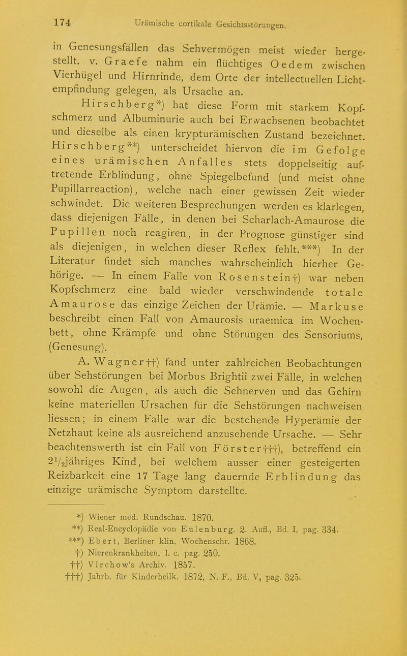 in Genesungsfällen das Sehvermögen meist wieder herge- stellt, v. Graefe nahm ein flüchtiges Oedem zwischen Vierhügel und Hirnrinde, dem Orte der intellectuellen Licht- empfindung gelegen, als Ursache an. Hirschberg*) hat diese Form mit starkem Kopf- schmerz und Albuminurie auch bei Erwachsenen beobachtet und dieselbe als einen krypturämischen Zustand bezeichnet. Hirschberg**) unterscheidet hiervon die im Gefolge eines urämischen Anfalles stets doppelseitig auf- tretende Erblindung, ohne Spiegelbefund (und meist ohne Pupillarreaction), welche nach einer gewissen Zeit wieder schwindet. Die weiteren Besprechungen werden es klarlegen, dass diejenigen Fälle, in denen bei Scharlach-Amaurose die Pupillen noch reagiren, in der Prognose günstiger sind als diejenigen, in welchen dieser Reflex fehlt.***) In der Literatur findet sich manches wahrscheinlich hierher Ge- hörige. — In einem Falle von Rosensteinf) war neben Kopfschmerz eine bald wieder verschwindende totale Amaurose das einzige Zeichen der Urämie. — Markuse beschreibt einen Fall von Amaurosis uraemica im Wochen- bett, ohne Krämpfe und ohne Störungen des Sensoriums, (Genesung). A.Wagner ff) fand unter zahlreichen Beobachtungen über Sehstörungen bei Morbus Brightü zwei Fälle, in welchen sowohl die Augen , als auch die Sehnerven und das Gehirn keine materiellen Ursachen für die Sehstörungen nachweisen Hessen; in einem Falle war die bestehende Hyperämie der Netzhaut keine als ausreichend anzusehende Ursache. — Sehr beachtenswerth ist ein Fall von Försterftt), betreffend ein 21/2jähriges Kind, bei welchem ausser einer gesteigerten Reizbarkeit eine 17 Tage lang dauernde Erblindung das einzige urämische Symptom darstellte. *) Wiener med. Rundschau. 1870. **) Real-Encyclopädie von Eulenburg. 2- Aufl., Bd. I, pag. 334- ***) Ebert, Berliner klin. Wochenschr. 1868. j) Nierenkrankheiten. 1. c. pag. 250. ff) Virchow's Archiv. 1857. fft) Jahrb. für Kinderheilk. 1872, N. F., Bd. V, pag. 325.