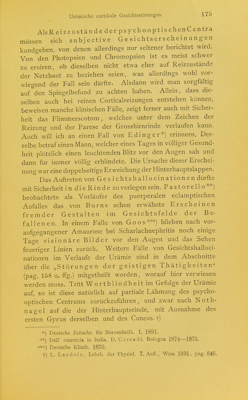 Als Reizzustände der psychooptischenCentra müssen sich subjective Gesichtserscheinungen kundgeben, von denen allerdings nur seltener berichtet wird. Von den Photopsien und Chromopsien ist es meist schwer zu eruiren, ob dieselben nicht etwa eher auf Reizzustände der Netzhaut zu beziehen seien, was allerdings wohl vor- wiegend der Fall sein dürfte. Alsdann wird man sorgfältig auf den Spiegelbefund zu achten haben. Allein, dass die- selben auch bei reinen Corticalreizungen entstehen können, beweisen manche klinischen Fälle, zeigt ferner auch mit Sicher- heit das Flimmerscotom, welches unter dem Zeichen der Reizung und der Parese der Grosshirnrinde verlaufen kann. Auch will ich an einen Fall von E ding er*) erinnern. Der- selbe betraf einen Mann, welcher eines Tages in völliger Gesund- heit plötzlich einen leuchtenden Blitz vor den Augen sah und dann für immer völlig erblindete. Die Ursache dieser Erschei- nung war eine doppelseitige Erweichung der Hinterhauptslappen. Das Auftreten von Ges ichtshallucinationen dürfte mit Sicherheit indieRindezu verlegen sein. P a s t o r e 11 o **) beobachtete als Vorläufer des puerperalen eclamptischen Anfalles das von Burns schon erwähnte Erscheinen fremder Gestalten im Gesichtsfelde der Be- fallenen. In einem Falle von Goos***) blieben nach vor- aufgegangener Amaurose bei Scharlachnephritis noch einige Ta°-e visionäre Bilder vor den Augen und das Sehen feueriger Linien zurück. Weitere Fälle von Gesichtshalluci- nationen im Verlaufe der Urämie sind in dem Abschnitte über die „Störungen der geistigen Thätigkeiten (pag. 158 u. ffg.) mitgetheilt worden, worauf hier verwiesen werden muss. Tritt Wortblindheit im Gefolge der Urämie auf, so ist diese natürlich auf partiale Lähmung des psycho- optischen Centrums zurückzuführen, und zwar nach Noth- nagel auf die der Hinterhauptsrinde, mit Ausnahme des ersten Gyrus derselben und des Cuneus.f) *) Deutsche Zeitschr. für Nervenheilk. I, 1891. ) Dell' ostetricia in Italia. D. C o r r a d i. Bologna 1874—1875. ***) Deutsche Klinik. 1870. +) L. Landois, Lehrb. der Physiol. 7. Aufl., Wien 1891, pag. 846.