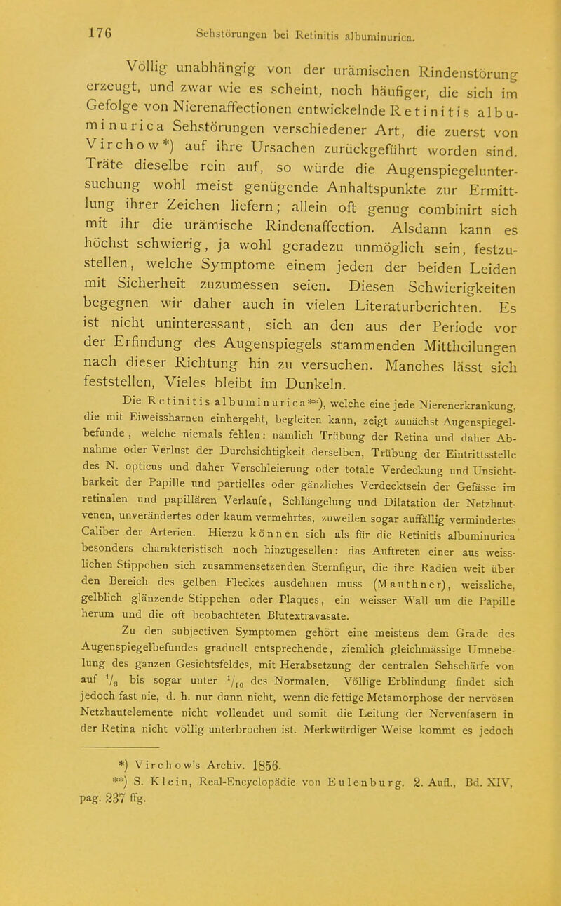 nca. Völlig unabhängig von der urämischen Rindenstörung erzeugt, und zwar wie es scheint, noch häufiger, die sich im Gefolge von Nierenaffectionen entwickelnde Retinitis albu- minurica Sehstörungen verschiedener Art, die zuerst von Virchow*) auf ihre Ursachen zurückgeführt worden sind. Träte dieselbe rein auf, so würde die Augenspiegelunter- suchung wohl meist genügende Anhaltspunkte zur Ermitt- lung ihrer Zeichen liefern; allein oft genug combinirt sich mit ihr die urämische Rindenaffection. Alsdann kann es höchst schwierig, ja wohl geradezu unmöglich sein, festzu- stellen, welche Symptome einem jeden der beiden Leiden mit Sicherheit zuzumessen seien. Diesen Schwierigkeiten begegnen wir daher auch in vielen Literaturberichten. Es ist nicht uninteressant, sich an den aus der Periode vor der Erfindung des Augenspiegels stammenden Mittheilungen nach dieser Richtung hin zu versuchen. Manches lässt sich feststellen, Vieles bleibt im Dunkeln. Die Retinitis albuminurica**), welche eine jede Nierenerkrankung, die mit Eiweisshamen einhergeht, begleiten kann, zeigt zunächst Augenspiegel- befunde , welche niemals fehlen: nämlich Trübung der Retina und daher Ab- nahme oder Verlust der Durchsichtigkeit derselben, Trübung der Eintrittsstelle des N. opticus und daher Verschleierung oder totale Verdeckung und Unsicht- barkeit der Papille und partielles oder gänzliches Verdecktsein der Gefässe im retinalen und papillären Verlaufe, Schlängelung und Dilatation der Netzhaut- venen, unverändertes oder kaum vermehrtes, zuweilen sogar auffällig vermindertes Caliber der Arterien. Hierzu können sich als für die Retinitis albuminurica besonders charakteristisch noch hinzugesellen: das Auftreten einer aus weiss- lichen Stippchen sich zusammensetzenden Sternfigur, die ihre Radien weit über den Bereich des gelben Fleckes ausdehnen muss (Mauthner), weissliche, gelblich glänzende Stippchen oder Plaques, ein weisser Wall um die Papille herum und die oft beobachteten Blutextravasate. Zu den subjectiven Symptomen gehört eine meistens dem Grade des Augenspiegelbefundes graduell entsprechende, ziemlich gleichmässige Umnebe- lung des ganzen Gesichtsfeldes, mit Herabsetzung der centralen Sehschärfe von auf V8 tis s°gar unter des Normalen. Völlige Erblindung findet sich jedoch fast nie, d. h. nur dann nicht, wenn die fettige Metamorphose der nervösen Netzhautelemente nicht vollendet und somit die Leitung der Nervenfasern in der Retina nicht völlig unterbrochen ist. Merkwürdiger Weise kommt es jedoch *) Virchow's Archiv. 1856. **) S. Klein, Real-Encyclopädie von Eulenburg. 2. Aufl., Bd. XIV. pag. 237 flg.