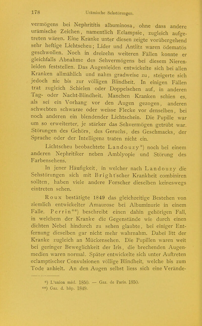 Vermögens bei Nephrititis albuminosa, ohne dass andere urämische Zeichen, namentlich Eclampsie, zugleich aufge- treten wären. Eine Kranke unter diesen zeigte vorübergehend sehr heftige Lichtscheu; Lider und Antlitz waren ödematös geschwollen. Noch in dreizehn weiteren Fällen konnte er gleichfalls Abnahme des Sehvermögens bei diesem Nieren- leiden feststellen. Das Augenleiden entwickelte sich bei allen Kranken allmählich und nahm gradweise zu, steigerte sich jedoch nie bis zur völligen Blindheit. In einigen Fällen trat zugleich Schielen oder Doppelsehen auf, in anderen Tag- oder Nacht-Blindheit. Manchen Kranken schien es, .als sei ein Vorhang vor den Augen gezogen, anderen schwebten schwarze oder weisse Flecke vor denselben, bei ■noch anderen ein blendender Lichtschein. Die Pupille war um so erweiterter, je stärker das Sehvermögen getrübt war. .Störungen des Gehörs, des Geruchs, des Geschmacks, der Sprache oder der Intelligenz traten nicht ein. Lichtscheu beobachtete Landouzy*) noch bei einem anderen Nephritiker neben Amblyopie und Störung des Farbensehens. In jener Häufigkeit, in welcher nach Landouzy die Sehstörungen sich mit Bright'scher Krankheit combiniren sollten, haben viele andere Forscher dieselben keineswegs eintreten sehen. R oux bestätigte 1849 das gleichzeitige Bestehen von ziemlich entwickelter Amaurose bei Albuminurie in einem Falle. Perrin**) beschreibt einen dahin gehörigen Fall, in welchem der Kranke die Gegenstände wie durch einen dichten Nebel hindurch zu sehen glaubte, bei einiger Ent- fernung dieselben gar nicht mehr wahrnahm. Dabei litt der Kranke zugleich an Mückensehen. Die Pupillen waren weit bei geringer Beweglichkeit der Iris, die brechenden Augen- medien waren normal. Später entwickelte sich unter Auftreten eclamptischer Convulsionen völlige Blindheit, welche bis zum Tode anhielt. An den Augen selbst liess sich eine Verände- *) L'union med. 1850- — Gaz. de Paris. 1850- **) Gaz. d. höp. 1849-