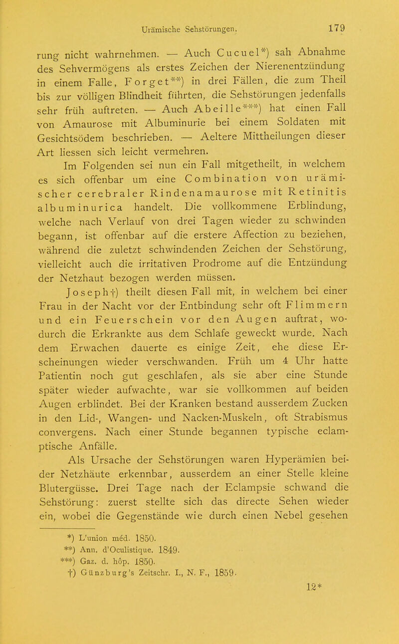 rung nicht wahrnehmen. — Auch Cucuel*) sah Abnahme des Sehvermögens als erstes Zeichen der Nierenentzündung in einem Falle, Forget**) in drei Fällen, die zum Theil bis zur völligen Blindheit führten, die Sehstörungen jedenfalls sehr früh auftreten. — Auch Abei 11 e*:f*) hat einen Fall von Amaurose mit Albuminurie bei einem Soldaten mit Gesichtsödem beschrieben. — Aeltere Mittheilungen dieser Art Hessen sich leicht vermehren. Im Folgenden sei nun ein Fall mitgetheilt, in welchem es sich offenbar um eine Combination von urämi- scher cerebraler Rindenamaurose mit Retinitis albuminurica handelt. Die vollkommene Erblindung, welche nach Verlauf von drei Tagen wieder zu schwinden begann, ist offenbar auf die erstere Affection zu beziehen, während die zuletzt schwindenden Zeichen der Sehstörung, vielleicht auch die irritativen Prodrome auf die Entzündung der Netzhaut bezogen werden müssen. Josephf) theilt diesen Fall mit, in welchem bei einer Frau in der Nacht vor der Entbindung sehr oft Flimmern und ein Feuerschein vor den Augen auftrat, wo- durch die Erkrankte aus dem Schlafe geweckt wurde. Nach dem Erwachen dauerte es einige Zeit, ehe diese Er- scheinungen wieder verschwanden. Früh um 4 Uhr hatte Patientin noch gut geschlafen, als sie aber eine Stunde später wieder aufwachte, war sie vollkommen auf beiden Augen erblindet. Bei der Kranken bestand ausserdem Zucken in den Lid-, Wangen- und Nacken-Muskeln, oft Strabismus convergens. Nach einer Stunde begannen typische eclam- ptische Anfälle. Als Ursache der Sehstörungen waren Hyperämien bei- der Netzhäute erkennbar, ausserdem an einer Stelle kleine Blutergüsse. Drei Tage nach der Eclampsie schwand die Sehstörung: zuerst stellte sich das directe Sehen wieder ein, wobei die Gegenstände wie durch einen Nebel gesehen *) L'union med. 1850- **) Ann. d'Oculistique. 1849- ***) Gaz. d. höp. 1850- f) Günzburg's Zeitschr. I., N. F., 1859- 12*