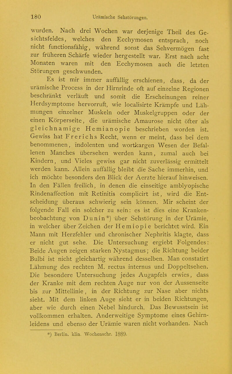 wurden. Nach drei Wochen war derjenige Theil des Ge- sichtsfeldes, welches den Ecchymosen entsprach, noch nicht functionsfähig, während sonst das Sehvermögen fast zur früheren Schärfe wieder hergestellt war. Erst nach acht Monaten waren mit den Ecchymosen auch die letzten Störungen geschwunden. Es ist mir immer auffällig erschienen, dass, da der urämische Process in der Hirnrinde oft auf einzelne Regionen beschränkt verläuft und somit die Erscheinungen reiner Herdsymptome hervorruft, wie localisirte Krämpfe und Läh- mungen einzelner Muskeln oder Muskelgruppen oder der einen Körperseite, die urämische Amaurose nicht öfter als gleichnamige Hemianopie beschrieben worden ist. Gewiss hat Frerichs Recht, wenn er meint, dass bei dem benommenen, indolenten und wortkargen Wesen der Befal- lenen Manches übersehen werden kann, zumal auch bei Kindern, und Vieles gewiss gar nicht zuverlässig ermittelt werden kann. Allein auffällig bleibt die Sache immerhin, und ich möchte besonders den Blick der Aerzte hierauf hinweisen. In den Fällen freilich, in denen die einseitige amblyopische Rindenaffection mit Retinitis complicirt ist, wird die Ent- scheidung überaus schwierig sein können. Mir scheint der folgende Fall ein solcher zu sein: es ist dies eine Kranken- beobachtung von Dunin*) über Sehstörung in der Urämie, in welcher über Zeichen der H e m i o p i e berichtet wird. Ein Mann mit Herzfehler und chronischer Nephritis klagte, dass er nicht gut sehe. Die Untersuchung ergiebt Folgendes: Beide Augen zeigen starken Nystagmus; die Richtung beider Bulbi ist nicht gleichartig während desselben. Man constatirt Lähmung des rechten M. rectus internus und Doppeltsehen. Die besondere Untersuchung jedes Augapfels erwies, dass der Kranke mit dem rechten Auge nur von der Aussenseite bis zur Mittellinie, in der Richtung zur Nase aber nichts sieht. Mit dem linken Auge sieht er in beiden Richtungen, aber wie durch einen Nebel hindurch. Das Bewusstsein ist vollkommen erhalten. Anderweitige Symptome eines Gehirn- leidens und ebenso der Urämie waren nicht vorhanden. Nach *) Berlin, klin. Wochenschr. 1889-