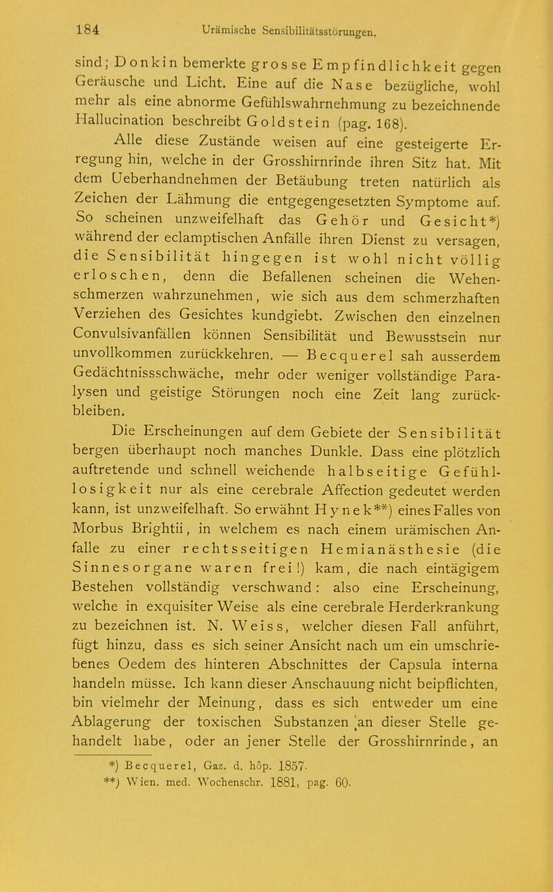 sind; Donkin bemerkte gros se Empfindlichkeit gegen Geräusche und Licht. Eine auf die Nase bezügliche, wohl mehr als eine abnorme Gefühlswahrnehmung zu bezeichnende Hallucination beschreibt Gold st ein (pag. 168). Alle diese Zustände weisen auf eine gesteigerte Er- regung hin, welche in der Grosshirnrinde ihren Sitz hat. Mit dem Ueberhandnehmen der Betäubung treten natürlich als Zeichen der Lähmung die entgegengesetzten Symptome auf. So scheinen unzweifelhaft das Gehör und Gesicht*) während der eclamptischen Anfälle ihren Dienst zu versagen, die Sensibilität hingegen ist wohl nicht völlig erloschen, denn die Befallenen scheinen die Wehen- schmerzen wahrzunehmen, wie sich aus dem schmerzhaften Verziehen des Gesichtes kundgiebt. Zwischen den einzelnen Convulsivanfällen können Sensibilität und Bewusstsein nur unvollkommen zurückkehren. — Becquerel sah ausserdem Gedächtnissschwäche, mehr oder weniger vollständige Para- lysen und geistige Störungen noch eine Zeit lang zurück- bleiben. Die Erscheinungen auf dem Gebiete der Sensibilität bergen überhaupt noch manches Dunkle. Dass eine plötzlich auftretende und schnell weichende halbseitige Gefühl- losigkeit nur als eine cerebrale Affection gedeutet werden kann, ist unzweifelhaft. So erwähnt Hynek**) eines Falles von Morbus Brightii, in welchem es nach einem urämischen An- falle zu einer rechtsseitigen Hemianästhesie (die Sinnesorgane waren frei!) kam, die nach eintägigem Bestehen vollständig verschwand: also eine Erscheinung, welche in exquisiter Weise als eine cerebrale Herderkrankung zu bezeichnen ist. N. Weiss, welcher diesen Fall anführt, fügt hinzu, dass es sich seiner Ansicht nach um ein umschrie- benes Oedem des hinteren Abschnittes der Capsula interna handeln müsse. Ich kann dieser Anschauung nicht beipflichten, bin vielmehr der Meinung, dass es sich entweder um eine Ablagerung der toxischen Substanzen [an dieser Stelle ge- handelt habe, oder an jener Stelle der Grosshirnrinde, an *) Becquerel, Gaz. d. hop. 1857- **) Wien. med. Wochenschr. 1881, pag. 60-