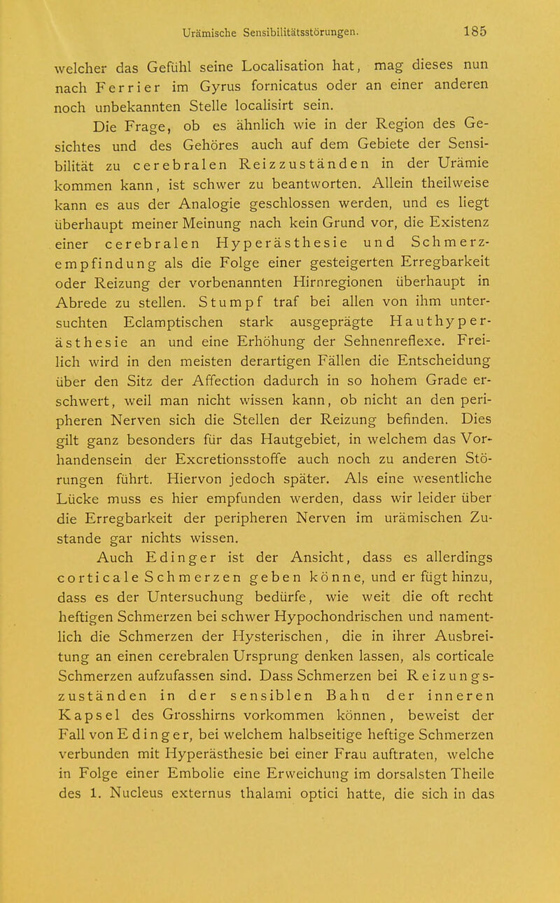 welcher das Gefühl seine Localisation hat, mag dieses nun nach Ferrier im Gyrus fornicatus oder an einer anderen noch unbekannten Stelle localisirt sein. Die Frage, ob es ähnlich wie in der Region des Ge- sichtes und des Gehöres auch auf dem Gebiete der Sensi- bilität zu cerebralen Reizzuständen in der Urämie kommen kann, ist schwer zu beantworten. Allein theilweise kann es aus der Analogie geschlossen werden, und es liegt überhaupt meiner Meinung nach kein Grund vor, die Existenz einer cerebralen Hyperästhesie und Schmerz- empfindung als die Folge einer gesteigerten Erregbarkeit oder Reizung der vorbenannten Hirnregionen überhaupt in Abrede zu stellen. Stumpf traf bei allen von ihm unter- suchten Eclamptischen stark ausgeprägte Hauthyper- ästhesie an und eine Erhöhung der Sehnenreflexe. Frei- lich wird in den meisten derartigen Fällen die Entscheidung über den Sitz der Affection dadurch in so hohem Grade er- schwert, weil man nicht wissen kann, ob nicht an den peri- pheren Nerven sich die Stellen der Reizung befinden. Dies gilt ganz besonders für das Hautgebiet, in welchem das Vor- handensein der Excretionsstoffe auch noch zu anderen Stö- rungen führt. Hiervon jedoch später. Als eine wesentliche Lücke muss es hier empfunden werden, dass wir leider über die Erregbarkeit der peripheren Nerven im urämischen Zu- stande gar nichts wissen. Auch Edinger ist der Ansicht, dass es allerdings corticale Schmerzen geben könne, und er fügt hinzu, dass es der Untersuchung bedürfe, wie weit die oft recht heftigen Schmerzen bei schwer Hypochondrischen und nament- lich die Schmerzen der Hysterischen, die in ihrer Ausbrei- tung an einen cerebralen Ursprung denken lassen, als corticale Schmerzen aufzufassen sind. Dass Schmerzen bei Reizungs- zuständen in der sensiblen Bahn der inneren Kapsel des Grosshirns vorkommen können, beweist der Fall von Edinger, bei welchem halbseitige heftige Schmerzen verbunden mit Hyperästhesie bei einer Frau auftraten, welche in Folge einer Embolie eine Erweichung im dorsalsten Theile des 1. Nucleus externus thalami optici hatte, die sich in das