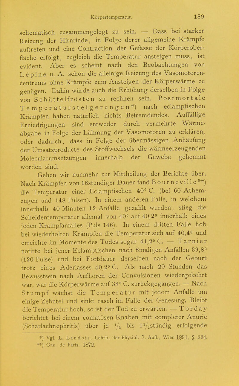 schematisch zusammengelegt zu sein. — Dass bei starker Reizung der Hirnrinde, in Folge derer allgemeine Krämpfe auftreten und eine Contraction der Gefässe der Körperober- fläche erfolgt, zugleich die Temperatur ansteigen muss, ist evident. Aber es scheint nach den Beobachtungen von Lepine u. A. schon die alleinige Reizung des Vasomotoren- centrums ohne Krämpfe zum Ansteigen der Körperwärme zu genügen. Dahin würde auch die Erhöhung derselben in Folge von Schüttelfrösten zu rechnen sein. Postmortale Temperatursteigerungen*) nach eclamptischen Krämpfen haben natürlich nichts Befremdendes. Auffällige Erniedrigungen sind entweder durch vermehrte Wärme- abgabe in Folge der Lähmung der Vasomotoren zu erklären, oder dadurch, dass in Folge der übermässigen Anhäufung der Umsatzproducte des Stoffwechsels die wärmeerzeugenden Molecularumsetzungen innerhalb der Gewebe gehemmt worden sind. Gehen wir nunmehr zur Mittheilung der Berichte über. Nach Krämpfen von 18stündiger Dauer fand Bourneville**) die Temperatur einer Eclamptischen 40° C. (bei 60 Atem- zügen und 148 Pulsen). In einem anderen Falle, in welchem innerhalb 40 Minuten 12 Anfälle gezählt wurden, stieg die Scheidentemperatur allemal von 40° auf 40,2° innerhalb eines jeden Krampfanfalles (Puls 146). In einem dritten Falle hob bei wiederholten Krämpfen die Temperatur sich auf 40,4° und erreichte im Momente des Todes sogar 41,2° C. — Tarnier notirte bei jener Eclamptischen nach 8maligen Anfällen 39,8° (120 Pulse) und bei Fortdauer derselben nach der Geburt trotz eines Aderlasses 40,2° C. Als nach 20 Stunden das Bewusstsein nach Aufhören der Convulsionen wiedergekehrt war, war die Körperwärme auf 38° C. zurückgegangen. — Nach Stumpf wächst die Temperatur mit jedem Anfalle um einige Zehntel und sinkt rasch im Falle der Genesung. Bleibt die Temperatur hoch, so ist der Tod zu erwarten. — Torday berichtet bei einem comatösen Knaben mit completer Anurie (Scharlachnephritis) über je 1/2 bis l^stündig erfolgende *) Vgl. L. Landois, Lehrb. der Physiol. 7. Aufl., Wien 1891, §.224. **) Gaz. de Paris. 1872.