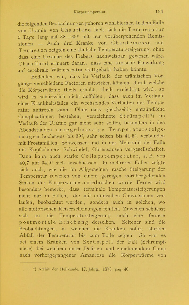 die folgenden Beobachtungen gehören wohl hierher. In dem Falle von Urämie von Chauffard hielt sich die Temperatur 5 Tage lang auf 38—39° mit nur vorübergehenden Remis- sionen. — Auch drei Kranke von Chantemesse und Tenneson zeigten eine ähnliche Temperatursteigerung, ohne dass eine Ursache des Fiebers nachweisbar gewesen wäre. Chauffard erinnert daran, dass eine toxische Einwirkung auf cerebrale Wärmecentra stattgehabt haben könnte. Bedenken wir, dass im Verlaufe der urämischen Vor- gänge verschiedene Factoren mitwirken können, durch welche die Körperwärme theils erhöht, theils erniedrigt wird, so wird es schliesslich nicht auffallen, dass auch im Verlaufe eines Krankheitsfalles ein wechselndes Verhalten der Tempe- ratur auftreten kann. Ohne dass gleichzeitig entzündliche Complicationen bestehen, verzeichnete Strümpell*) im Verlaufe der Urämie gar nicht sehr selten, besonders in den Abendstunden unregelmässige Temperatursteige- rungen höchstens bis 39°, sehr selten bis 41,5°, verbunden mit Frostanfällen, Schweissen und in der Mehrzahl der Fälle mit Kopfschmerz, Schwindel, Ohrensausen vergesellschaftet. Dann kann auch starke Collapstemperatur, z.B. von 40,7 auf 34,9° sich anschliessen. In mehreren Fällen zeigte sich auch, wie die im Allgemeinen rasche Steigerung der Temperatur zuweilen von einem geringen vorübergehenden Sinken der Körperwärme unterbrochen wurde. Ferner wird besonders bemerkt, dass terminale Temperatursteigerungen nicht nur in Fällen, die mit urämischen Convulsionen ver- laufen, beobachtet werden, sondern auch in solchen, wo alle motorischen Reizerscheinungen fehlten. Zuweilen schliesst sich an die Temperatursteigerung noch eine fernere postmortale Erhebung derselben. Seltener sind die Beobachtungen, in welchen die Kranken sofort starken Abfall der Temperatur bis zum Tode zeigen. So war es bei einem Kranken von Strümpell der Fall (Schrumpf- niere), bei welchem unter Delirien und zunehmendem Coma nach vorhergegangener Amaurose die Körperwärme von *) Archiv der Heilkunde. 17. Jahrg., 1876, pag. 40.