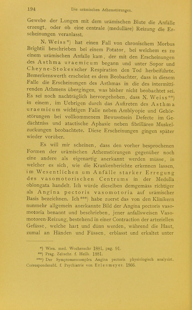 Gewebe der Lungen mit dem urämischen Blute die Anfälle erzeugt, oder ob eine centrale (medulläre) Reizung die Er- scheinungen veranlasst. N. Weiss*) hat einen Fall von chronischem Morbus Brightii beschrieben bei einem Potator, bei welchem es zu einem urämischen Anfalle kam , der mit den Erscheinungen des Asthma uraemicum begann und unter Sopor und Cheyne-Stokes'scher Respiration den Tod herbeiführte. Bemerkenswerth erscheint es dem Beobachter, dass in diesem Falle die Erscheinungen des Asthmas in die des intermitti- renden Athmens übergingen, was bisher nicht beobachtet sei. Es sei noch nachträglich hervorgehoben, dass N. Weiss**) in einem, im Uebrigen durch das Auftreten des Asthma uraemicum wichtigen Falle neben Amblyopie und Gehör- störungen bei vollkommenem Bewusstsein Defecte im Ge- dächtniss und atactische Aphasie neben fibrillären Muskel- zuckungen beobachtete. Diese Erscheinungen gingen später wieder vorüber. Es will mir scheinen, dass den vorher besprochenen Formen der urämischen Athemstörungen gegenüber noch eine andere als eigenartig anerkannt werden müsse, in welcher es sich, wie die Krankenberichte erkennen lassen, im Wesentlichen um Anfälle starker Erregung des vasomotorischen Centrums in der Medulla oblongata handelt. Ich würde dieselben demgemäss richtiger als Angina pectoris vasomotoria auf urämischer Basis bezeichnen. Ich***) habe zuerst das von den Klinikern nunmehr allgemein anerkannte Bild der Angina pectoris vaso- motoria benannt und beschrieben, jener anfallsweisen Vaso- motoren-Reizung, bestehend in einer Contraction der arteriellen Gefässe, welche hart und dünn werden, während die Haut, zumal an Händen und Füssen, erblasst und erkaltet unter *) Wien. med. Wochensem- 1881, pag. 91. **) Prag. Zeitschr. f. Heilk. 1881. ***) Der Symptomencomplex Angina pectoris physiologisch analysirt. Correspondenzbl. f. Psychiatrie von Erlenmeyer. 1866.